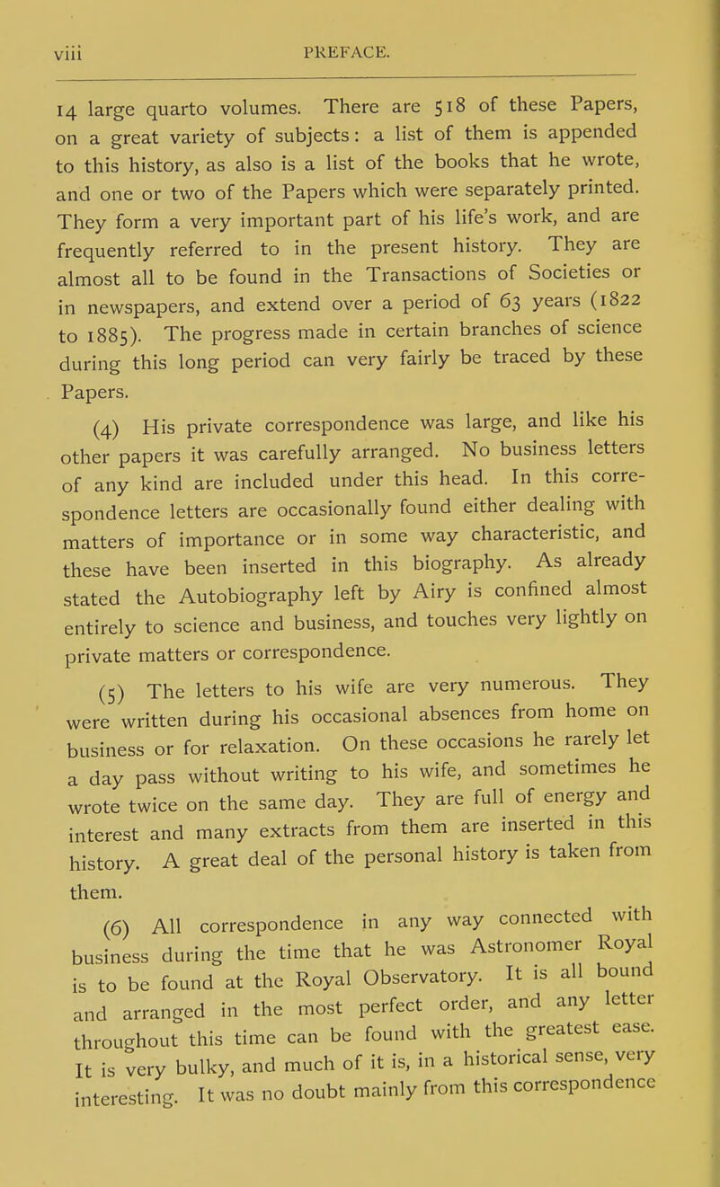 14 large quarto volumes. There are 518 of these Papers, on a great variety of subjects: a list of them is appended to this history, as also is a list of the books that he wrote, and one or two of the Papers which were separately printed. They form a very important part of his life's work, and are frequently referred to in the present history. They are almost all to be found in the Transactions of Societies or in newspapers, and extend over a period of 63 years (1822 to 1885). The progress made in certain branches of science during this long period can very fairly be traced by these Papers. (4) His private correspondence was large, and like his other papers it was carefully arranged. No business letters of any kind are included under this head. In this corre- spondence letters are occasionally found either dealing with matters of importance or in some way characteristic, and these have been inserted in this biography. As already stated the Autobiography left by Airy is confined almost entirely to science and business, and touches very lightly on private matters or correspondence. (5) The letters to his wife are very numerous. They were written during his occasional absences from home on business or for relaxation. On these occasions he rarely let a day pass without writing to his wife, and sometimes he wrote twice on the same day. They are full of energy and interest and many extracts from them are inserted in this history. A great deal of the personal history is taken from them. (6) AH correspondence in any way connected with business during the time that he was Astronomer Royal is to be found at the Royal Observatory. It is all bound and arranged in the most perfect order, and any letter throughout this time can be found with the greatest ease. It is very bulky, and much of it is, in a historical sense, very interesting. It was no doubt mainly from this correspondence