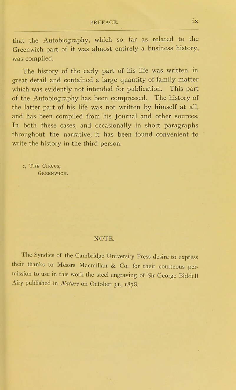 that the Autobiography, which so far as related to the Greenwich part of it was almost entirely a business history, was compiled. The history of the early part of his life was written in great detail and contained a large quantity of family matter which was evidently not intended for publication. This part of the Autobiography has been compressed. The history of the latter part of his life was not written by himself at all, and has been compiled from his Journal and other sources. In both these cases, and occasionally in short paragraphs throughout the narrative, it has been found convenient to write the history in the third person. 2, The Circus, Greenwich. NOTE. The Syndics of the Cambridge University Press desire to express their thanks to Messrs Macmillan & Co. for their courteous per- mission to use in this work the steel engraving of Sir George Biddell Airy published in Nature on October 31, 1878.