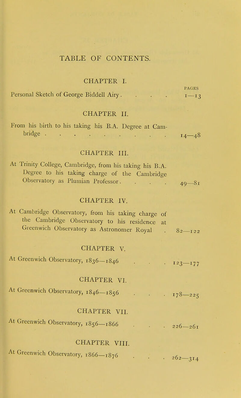 TABLE OF CONTENTS. CHAPTER I. PAGES Personal Sketch of George Bidden Airy. . . . i—13 CHAPTER n. From his birth to his taking his B.A. Degree at Cam- bridge 14—48 CHAPTER in. At Trinity College, Cambridge, from his taking his B.A. Degree to his taking charge of the Cambridge Observatory as Plumian Professor. . . . CHAPTER IV. At Cambridge Observatory, from his taking charge of the Cambridge Observatory to his residence at Greenwich Observatory as Astronomer Royal . 82—122 CHAPTER V. At Greenwich Observatory, 1836—1846 CHAPTER VI. At Greenwich Observatory, 1846—1856 CHAPTER VII At Greenwich Observatory, 1856—1866 178—225 226—261 CHAPTER VIII. Greenwich Observatory, 1866—1876 262—314