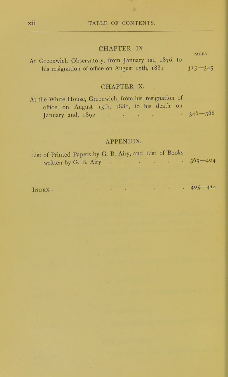 CHAPTER IX. PAGES At Greenwich Observatory, from January ist, 1876, to his resignation of office on August 15th, 1881 . 315—345 CHAPTER X. At the White House, Greenwich, from his resignation of office on August 15th, 1881, to his death on January 2nd, 1892 346—368 APPENDIX. List of Printed Papers by G. B. Airy, and List of Books written by G. B. Airy 369-404 Index 405—414