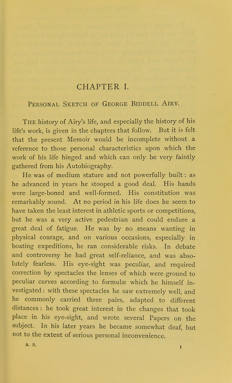 Personal Sketch of George Biddell Airy. The history of Airy's Kfe, and especially the history of his life's work, is given in the chapters that follow. But it is felt that the present Memoir would be incomplete without a reference to those personal characteristics upon which the work of his life hinged and which can only be very faintly gathered from his Autobiography. He was of medium stature and not powerfully built: as he advanced in years he stooped a good deal. His hands were large-boned and well-formed. His constitution was remarkably sound. At no period in his life does he seem to have taken the least interest in athletic sports or competitions, but he was a very active pedestrian and could endure a great deal of fatigue. He was by no means wanting in physical courage, and on various occasions, especially in boating expeditions, he ran considerable risks. In debate and controversy he had great self-reliance, and was abso- lutely fearless. His eye-sight was peculiar, and required correction by spectacles the lenses of which were ground to peculiar curves according to formulae which he himself in- vestigated : with these spectacles he saw extremely well, and he commonly carried three pairs, adapted to different distances : he took great interest in the changes that took place in his eye-sight, and wrote several Papers on the subject. In his later years he became somewhat deaf, but not to the extent of serious personal inconvenience. A. B.