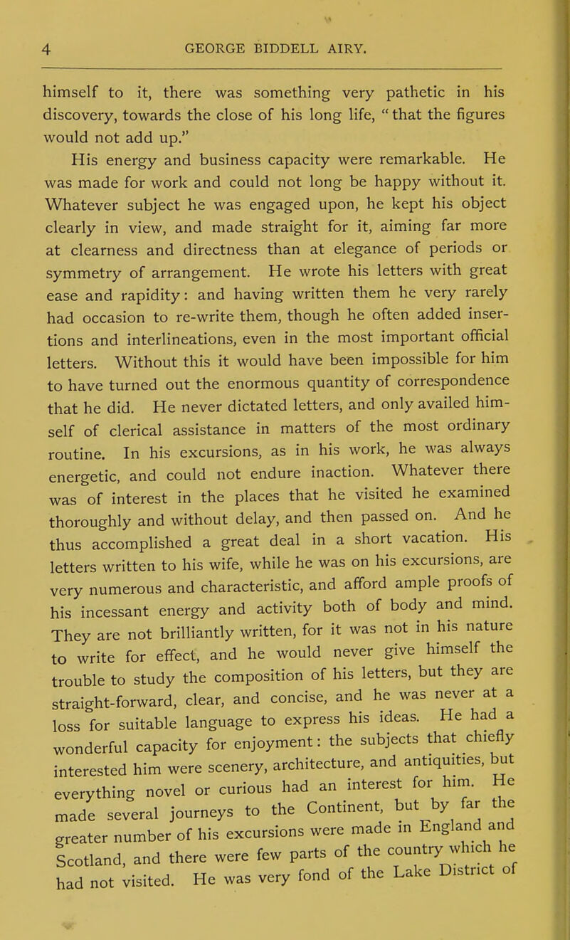 himself to it, there was something very pathetic in his discovery, towards the close of his long life,  that the figures would not add up. His energy and business capacity were remarkable. He was made for work and could not long be happy without it. Whatever subject he was engaged upon, he kept his object clearly in view, and made straight for it, aiming far more at clearness and directness than at elegance of periods or symmetry of arrangement. He wrote his letters with great ease and rapidity: and having written them he very rarely had occasion to re-write them, though he often added inser- tions and interlineations, even in the most important official letters. Without this it would have been impossible for him to have turned out the enormous quantity of correspondence that he did. He never dictated letters, and only availed him- self of clerical assistance in matters of the most ordinary routine. In his excursions, as in his work, he was always energetic, and could not endure inaction. Whatever there was of interest in the places that he visited he examined thoroughly and without delay, and then passed on. And he thus accomplished a great deal in a short vacation. His letters written to his wife, while he was on his excursions, are very numerous and characteristic, and afford ample proofs of his incessant energy and activity both of body and mind. They are not brilliantly written, for it was not in his nature to write for effect, and he would never give himself the trouble to study the composition of his letters, but they are straight-forward, clear, and concise, and he was never at a loss for suitable language to express his ideas. He had a wonderful capacity for enjoyment: the subjects that chiefly interested him were scenery, architecture, and antiquities, but everything novel or curious had an interest for him. He made several journeys to the Continent, but by far the greater number of his excursions were made in England and Icotland, and there were few parts of the country which he had not visited. He was very fond of the Lake District of