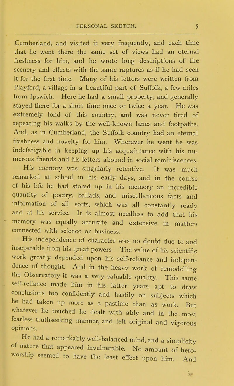 Cumberland, and visited it very frequently, and each time that he went there the same set of views had an eternal freshness for him, and he wrote long descriptions of the scenery and effects with the same raptures as if he had seen it for the first time. Many of his letters were written from Playford, a village in a beautiful part of Suffolk, a few miles from Ipswich. Here he had a small property, and generally stayed there for a short time once or twice a year. He was extremely fond of this country, and was never tired of repeating his walks by the well-known lanes and footpaths. And, as in Cumberland, the Suffolk country had an eternal freshness and novelty for him. Wherever he went he was indefatigable in keeping up his acquaintance with his nu- merous friends and his letters abound in social reminiscences. His memory was singularly retentive. It was much remarked at school in his early days, and in the course of his life he had stored up in his memory an incredible quantity of poetry, ballads, and miscellaneous facts and information of all sorts, which was all constantly ready and at his service. It is almost needless to add that his memory was equally accurate and extensive in matters connected with science or business. His independence of character was no doubt due to and inseparable from his great powers. The value of his scientific work greatly depended upon his self-reliance and indepen- dence of thought. And in the heavy work of remodelling the Observatory it was a very valuable quality. This same self-reliance made him in his latter years apt to draw conclusions too confidently and hastily on subjects which he had taken up more as a pastime than as work. But whatever he touched he dealt with ably and in the most fearless truthseeking manner, and left original and vigorous opinions. He had a remarkably well-balanced mind, and a simplicity of nature that appeared invulnerable. No amount of hero- worship seemed to have the least effect upon him And