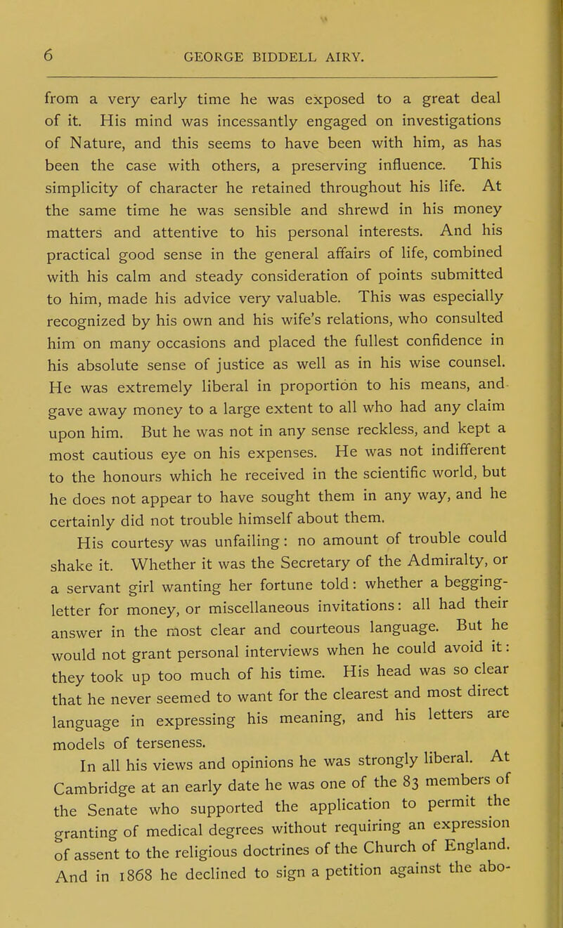 from a very early time he was exposed to a great deal of it. His mind was incessantly engaged on investigations of Nature, and this seems to have been with him, as has been the case with others, a preserving influence. This simplicity of character he retained throughout his life. At the same time he was sensible and shrewd in his money matters and attentive to his personal interests. And his practical good sense in the general affairs of life, combined with his calm and steady consideration of points submitted to him, made his advice very valuable. This was especially recognized by his own and his wife's relations, who consulted him on many occasions and placed the fullest confidence in his absolute sense of justice as well as in his wise counsel. He was extremely liberal in proportion to his means, and gave away money to a large extent to all who had any claim upon him. But he was not in any sense reckless, and kept a most cautious eye on his expenses. He was not indifferent to the honours which he received in the scientific world, but he does not appear to have sought them in any way, and he certainly did not trouble himself about them. His courtesy was unfailing: no amount of trouble could shake it. Whether it was the Secretary of the Admiralty, or a servant girl wanting her fortune told: whether a begging- letter for money, or miscellaneous invitations: all had their answer in the most clear and courteous language. But he would not grant personal interviews when he could avoid it: they took up too much of his time. His head was so clear that he never seemed to want for the clearest and most direct language in expressing his meaning, and his letters are models of terseness. In all his views and opinions he was strongly liberal. At Cambridge at an early date he was one of the 83 members of the Senate who supported the application to permit the granting of medical degrees without requiring an expression of assent to the religious doctrines of the Church of England. And in 1868 he declined to sign a petition against the abo-
