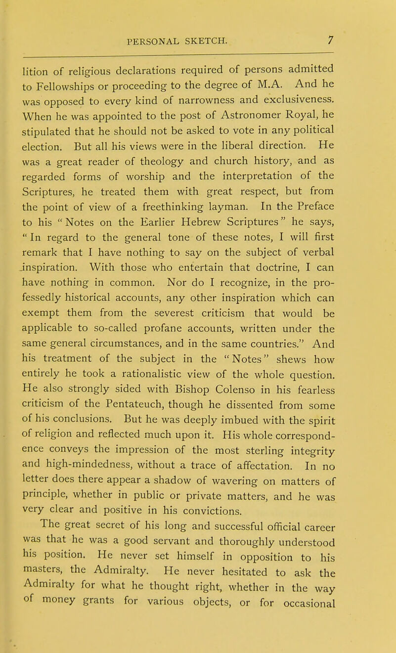 lition of religious declarations required of persons admitted to Fellowships or proceeding to the degree of M.A. And he was opposed to every kind of narrowness and exclusiveness. When he was appointed to the post of Astronomer Royal, he stipulated that he should not be asked to vote in any political election. But all his views were in the liberal direction. He was a great reader of theology and church history, and as regarded forms of worship and the interpretation of the Scriptures, he treated them with great respect, but from the point of view of a freethinking layman. In the Preface to his  Notes on the Earlier Hebrew Scriptures he says,  In regard to the general tone of these notes, I will first remark that I have nothing to say on the subject of verbal inspiration. With those who entertain that doctrine, I can have nothing in common. Nor do I recognize, in the pro- fessedly historical accounts, any other inspiration which can exempt them from the severest criticism that would be applicable to so-called profane accounts, written under the same general circumstances, and in the same countries. And his treatment of the subject in the Notes shews how entirely he took a rationalistic view of the whole question. He also strongly sided with Bishop Colenso in his fearless criticism of the Pentateuch, though he dissented from some of his conclusions. But he was deeply imbued with the spirit of religion and reflected much upon it. His whole correspond- ence conveys the impression of the most sterling integrity and high-mindedness, without a trace of affectation. In no letter does there appear a shadow of wavering on matters of principle, whether in public or private matters, and he was very clear and positive in his convictions. The great secret of his long and successful ofiicial career was that he was a good servant and thoroughly understood his position. He never set himself in opposition to his masters, the Admiralty. He never hesitated to ask the Admiralty for what he thought right, whether in the way of money grants for various objects, or for occasional