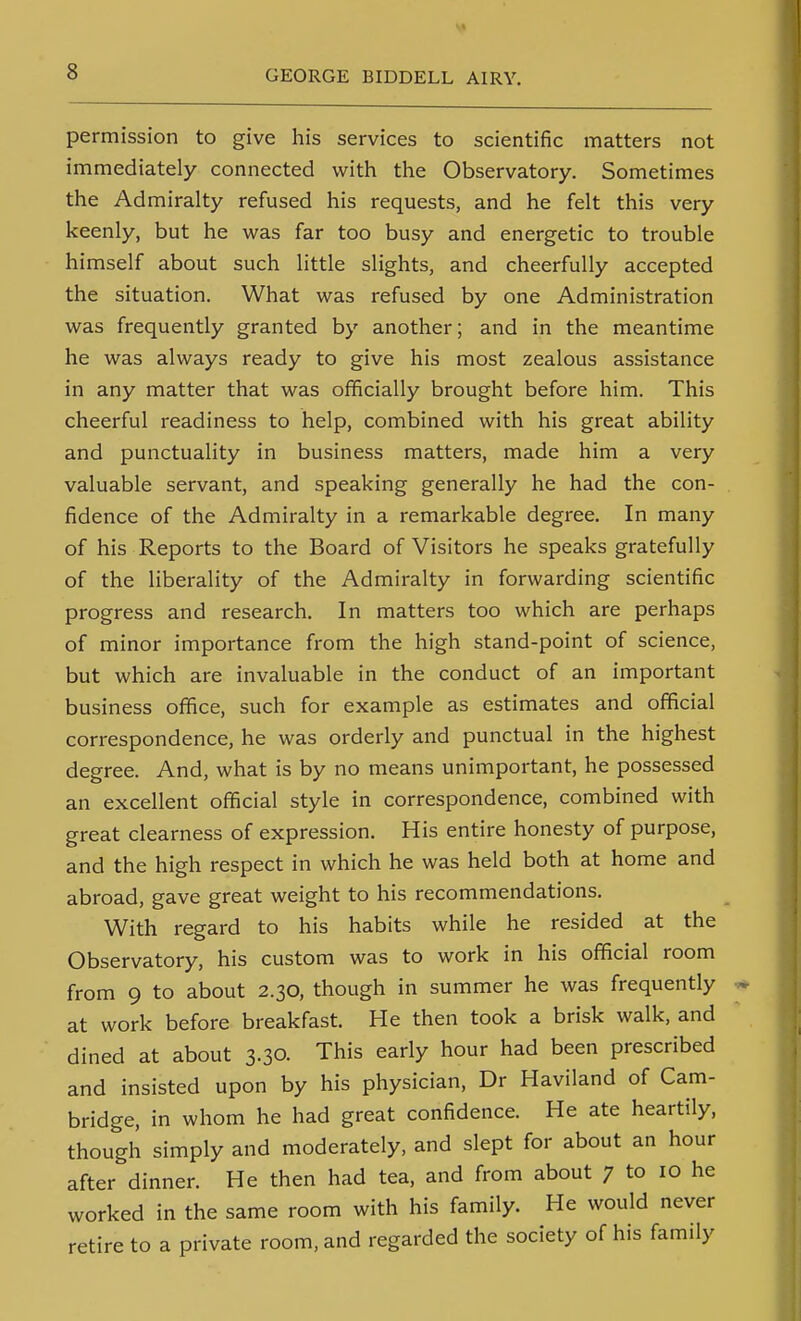 permission to give his services to scientific matters not immediately connected with the Observatory. Sometimes the Admiralty refused his requests, and he felt this very keenly, but he was far too busy and energetic to trouble himself about such little slights, and cheerfully accepted the situation. What was refused by one Administration was frequently granted by another; and in the meantime he was always ready to give his most zealous assistance in any matter that was officially brought before him. This cheerful readiness to help, combined with his great ability and punctuality in business matters, made him a very valuable servant, and speaking generally he had the con- fidence of the Admiralty in a remarkable degree. In many of his Reports to the Board of Visitors he speaks gratefully of the liberality of the Admiralty in forwarding scientific progress and research. In matters too which are perhaps of minor importance from the high stand-point of science, but which are invaluable in the conduct of an important business office, such for example as estimates and official correspondence, he was orderly and punctual in the highest degree. And, what is by no means unimportant, he possessed an excellent official style in correspondence, combined with great clearness of expression. His entire honesty of purpose, and the high respect in which he was held both at home and abroad, gave great weight to his recommendations. With regard to his habits while he resided at the Observatory, his custom was to work in his official room from 9 to about 2.30, though in summer he was frequently at work before breakfast. He then took a brisk walk, and dined at about 3.30. This early hour had been prescribed and insisted upon by his physician, Dr Haviland of Cam- bridge, in whom he had great confidence. He ate heartily, though simply and moderately, and slept for about an hour after dinner. He then had tea, and from about 7 to 10 he worked in the same room with his family. He would never retire to a private room, and regarded the society of his family