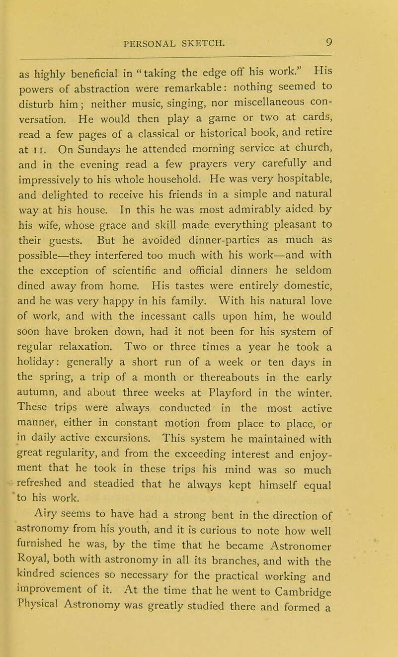 as highly beneficial in taking the edge off his work. His powers of abstraction were remarkable: nothing seemed to disturb him; neither music, singing, nor miscellaneous con- versation. He would then play a game or two at cards, read a few pages of a classical or historical book, and retire at II. On Sundays he attended morning service at church, and in the evening read a few prayers very carefully and impressively to his whole household. He was very hospitable, and delighted to receive his friends in a simple and natural way at his house. In this he was most admirably aided by his wife, whose grace and skill made everything pleasant to their guests. But he avoided dinner-parties as much as possible—they interfered too much with his work—and with the exception of scientific and official dinners he seldom dined away from home. His tastes were entirely domestic, and he was very happy in his family. With his natural love of work, and with the incessant calls upon him, he would soon have broken down, had it not been for his system of regular relaxation. Two or three times a year he took a holiday: generally a short run of a week or ten days in the spring, a trip of a month or thereabouts in the early autumn, and about three weeks at Playford in the winter. These trips were always conducted in the most active manner, either in constant motion from place to place, or in daily active excursions. This system he maintained with great regularity, and from the exceeding interest and enjoy- ment that he took in these trips his mind was so much refreshed and steadied that he always kept himself equal to his work. Airy seems to have had a strong bent in the direction of astronomy from his youth, and it is curious to note how well furnished he was, by the tinie that he became Astronomer Royal, both with astronomy in all its branches, and with the kindred sciences so necessary for the practical working and improvement of it. At the time that he went to Cambridge Physical Astronomy was greatly studied there and formed a