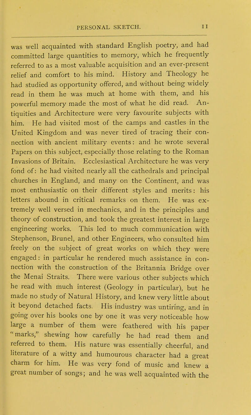 was well acquainted with standard English poetry, and had committed large quantities to memory, which he frequently referred to as a most valuable acquisition and an ever-present relief and comfort to his mind. History and Theology he had studied as opportunity offered, and without being widely read in them he was much at home with them, and his powerful memory made the most of what he did read. An- tiquities and Architecture were very favourite subjects with him. He had visited most of the camps and castles in the United Kingdom and was never tired of tracing their con- nection with ancient military events: and he wrote several Papers on this subject, especially those relating to the Roman Invasions of Britain. Ecclesiastical Architecture he was very fond of: he had visited nearly all the cathedrals and principal churches in England, and many on the Continent, and was most enthusiastic on their different styles and merits: his letters abound in critical remarks on them. He was ex- tremely well versed in mechanics, and in the principles and theory of construction, and took the greatest interest in large engineering works. This led to much communication with Stephenson, Brunei, and other Engineers, who consulted him freely on the subject of great works on which they were engaged: in particular he rendered much assistance in con- nection with the construction of the Britannia Bridge over the Menai Straits. There were various other subjects which he read with much interest (Geology in particular), but he made no study of Natural History, and knew very little about it beyond detached facts. His industry was untiring, and in going over his books one by one it was very noticeable how large a number of them were feathered with his paper marks, shewing how carefully he had read them and referred to them. His nature was essentially cheerful, and literature of a witty and humourous character had a great charm for him. He was very fond of music and knew a great number of songs; and he was well acquainted with the