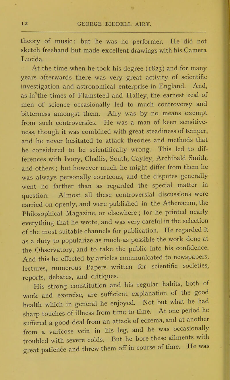 theory of music: but he was no performer. He did not sketch freehand but made excellent drawings with his Camera Lucida. At the time when he took his degree (1823) and for many years afterwards there was very great activity of scientific investigation and astronomical enterprise in England. And, as in*the times of Flamsteed and Halley, the earnest zeal of men of science occasionally led to much controversy and bitterness amongst them. Airy was by no means exempt from such controversies. He was a man of keen sensitive- ness, though it was combined with great steadiness of temper, and he never hesitated to attack theories and methods that he considered to be scientifically wrong. This led to dif- ferences with Ivory, Challis, South, Cayley, Archibald Smith, and others ; but however much he might differ from them he was always personally courteous, and the disputes generally went no farther than as regarded the special matter in question. Almost all these controversial discussions were carried on openly, and were published in the Athenaeum, the Philosophical Magazine, or elsewhere ; for he printed nearly everything that he wrote, and was very careful in the selection of the most suitable channels for publication. He regarded it as a duty to popularize as much as possible the work done at the Observatory, and to take the public into his confidence. And this he eflfected by articles communicated to newspapers, lectures, numerous Papers written for scientific societies, reports, debates, and critiques. His strong constitution and his regular habits, both of work and exercise, are sufficient explanation of the good health which in general he enjoyed. Not but what he had sharp touches of illness from time to time. At one period he suffered a good deal from an attack of eczema, and at another from a varicose vein in his leg, and he was occasionally troubled with severe colds. But he bore these ailments with great patience and threw them off in course of time. He was