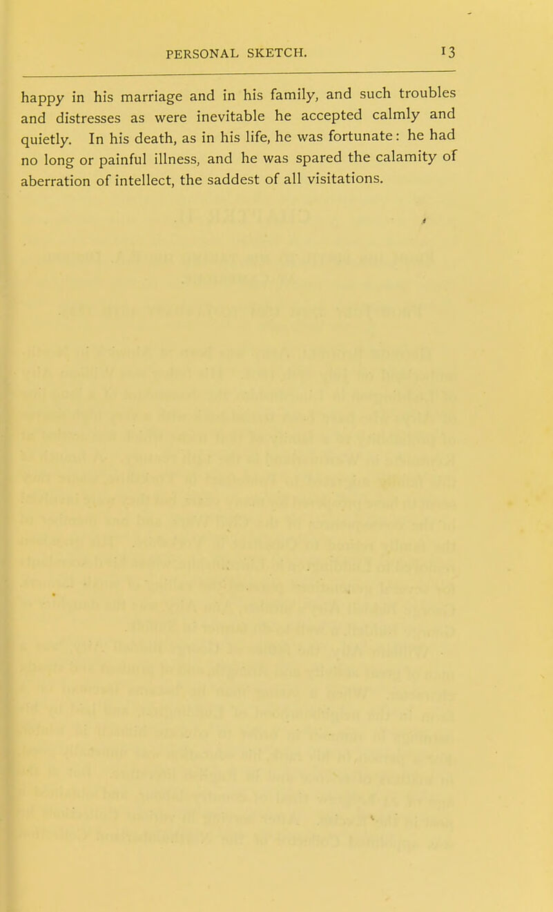 happy in his marriage and in his family, and such troubles and distresses as were inevitable he accepted calmly and quietly. In his death, as in his life, he was fortunate: he had no long or painful illness, and he was spared the calamity of aberration of intellect, the saddest of all visitations.