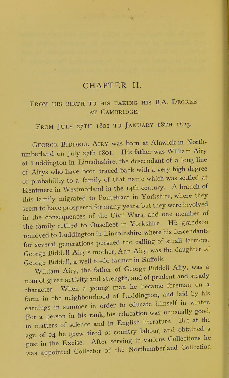 CHAPTER II. From his birth to his taking his B.A. Degree AT Cambridge. From July 27TH 1801 to January i8th 1823. George Biddell Airy was born at Alnwick in North- umberland on July 27th 1801. His father was William Airy of Luddington in Lincolnshire, the descendant of a long line of Airys who have been traced back with a very high degree of probability to a family of that name which was settled at Kentmere in Westmorland in the 14th century. A branch of this family migrated to Pontefract in Yorkshire, where they seem to have prospered for many years, but they were involved in the consequences of the Civil Wars, and one member of the family retired to Ousefleet in Yorkshire. His grandson removed to Luddington in Lincolnshire, where his descendants for several generations pursued the calling of small farmers. George Biddell Airy's mother, Ann Airy, was the daughter of George Biddell, a well-to-do farmer in Suffolk. William Airy, the father of George Biddell Airy, was a man of great activity and strength, and of prudent and steady character. When a young man he became fo;en;an on a farm in the neighbourhood of Luddington, and laid by his earnings in summer in order to educate himself in wmter. For a person in his rank, his education was unusually good, in matters of science and in English literature. But at the aee of 24 he grew tired of country labour, and obtamed a post in the Excise. After serving in various Collections he was appointed Collector of the Northumberland Collection