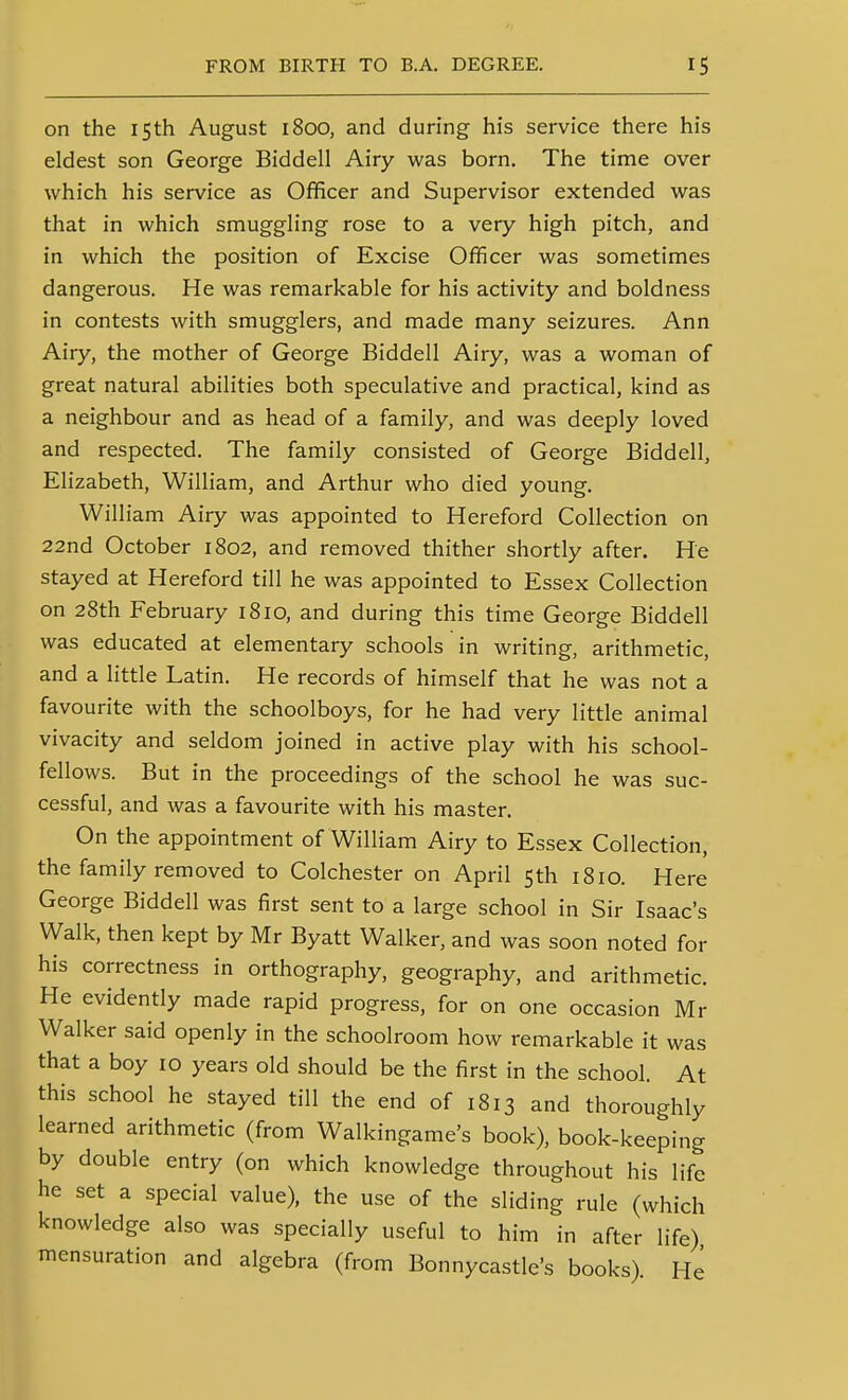 on the 15th August 1800, and during his service there his eldest son George Biddell Airy was born. The time over which his service as Officer and Supervisor extended was that in which smuggling rose to a very high pitch, and in which the position of Excise Officer was sometimes dangerous. He was remarkable for his activity and boldness in contests with smugglers, and made many seizures. Ann Airy, the mother of George Biddell Airy, was a woman of great natural abilities both speculative and practical, kind as a neighbour and as head of a family, and was deeply loved and respected. The family consisted of George Biddell, Elizabeth, William, and Arthur who died young. William Airy was appointed to Hereford Collection on 22nd October 1802, and removed thither shortly after. He stayed at Hereford till he was appointed to Essex Collection on 28th February 1810, and during this time George Biddell was educated at elementary schools in writing, arithmetic, and a little Latin. He records of himself that he was not a favourite with the schoolboys, for he had very little animal vivacity and seldom joined in active play with his school- fellows. But in the proceedings of the school he was suc- cessful, and was a favourite with his master. On the appointment of William Airy to Essex Collection, the family removed to Colchester on April 5th 1810. Here George Biddell was first sent to a large school in Sir Isaac's Walk, then kept by Mr Byatt Walker, and was soon noted for his correctness in orthography, geography, and arithmetic. He evidently made rapid progress, for on one occasion Mr Walker said openly in the schoolroom how remarkable it was that a boy 10 years old should be the first in the school. At this school he stayed till the end of 1813 and thoroughly learned arithmetic (from Walkingame's book), book-keeping by double entry (on which knowledge throughout his life he set a special value), the use of the sliding rule (which knowledge also was specially useful to him in after life) mensuration and algebra (from Bonnycastle's books) He