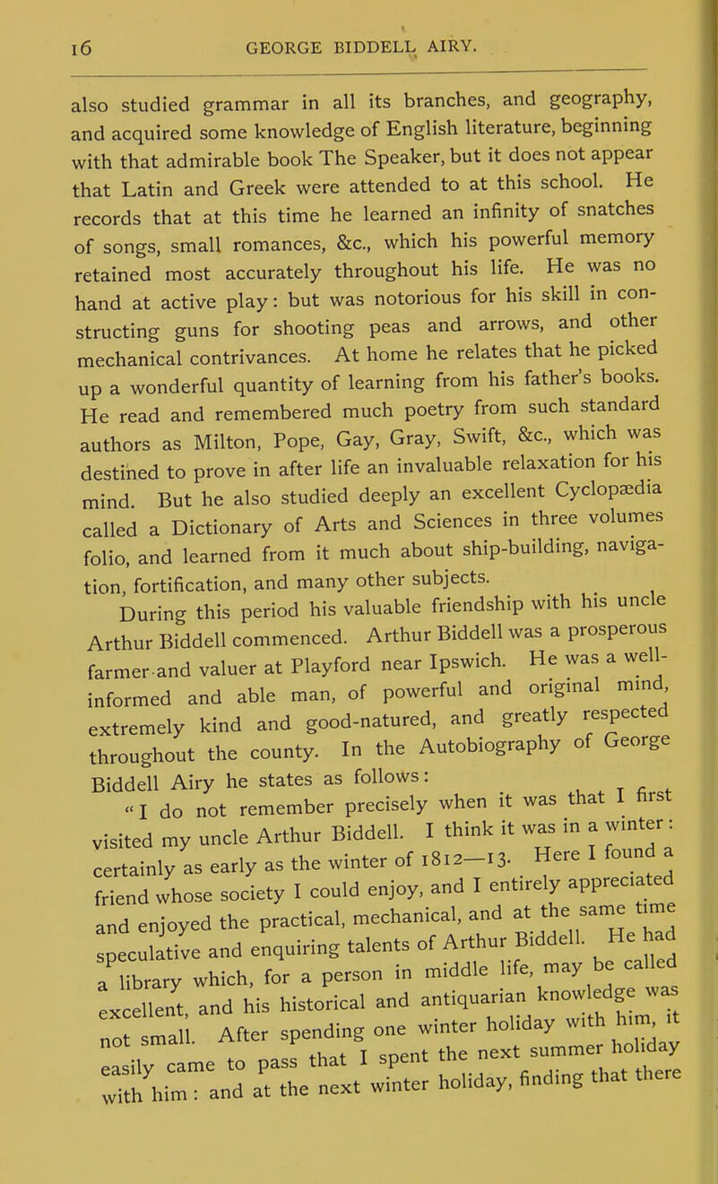 also studied grammar in all its branches, and geography, and acquired some knowledge of English literature, beginning with that admirable book The Speaker, but it does not appear that Latin and Greek were attended to at this school. He records that at this time he learned an infinity of snatches of songs, small romances, &c., which his powerful memory retained most accurately throughout his life. He was no hand at active play: but was notorious for his skill in con- structing guns for shooting peas and arrows, and other mechanical contrivances. At home he relates that he picked up a wonderful quantity of learning from his father's books. He read and remembered much poetry from such standard authors as Milton, Pope. Gay, Gray, Swift, &c., which was destined to prove in after life an invaluable relaxation for his mind But he also studied deeply an excellent Cyclopedia called a Dictionary of Arts and Sciences in three volumes folio, and learned from it much about ship-building, naviga- tion, fortification, and many other subjects. During this period his valuable friendship with his uncle Arthur Bidden commenced. Arthur Biddell was a prosperous farmer-and valuer at Playford near Ipswich. He was a well- informed and able man, of powerful and original mind extremely kind and good-natured, and greatly respected throughout the county. In the Autobiography of George Biddell Airy he states as follows: «I do not remember precisely when it was that I first visited my uncle Arthur Biddell. I think it was in a winter : certainly as early as the winter of 1812-13. Here I found a friend whose society I could enjoy, and I entirely appreciated and enjoyed the practical, mechanical, and at the same time pec I tive and enquiring talents of Arthur Biddell. He had a ibrary which, for a person in middle life, may be called x eUent, and his historical and -tiquarian know edge^^ not s.all. After --ng —^^^^^^ :^:^-::rr::i/w^::h