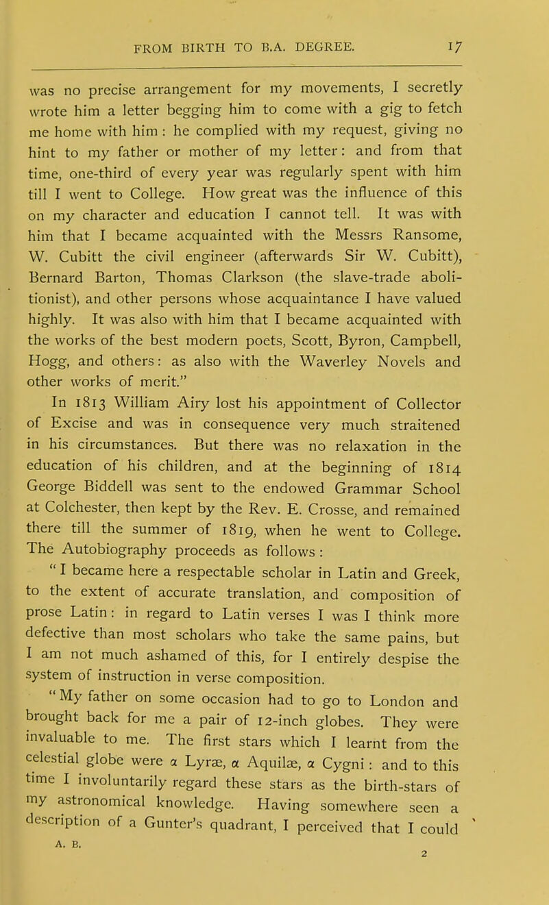was no precise arrangement for my movements, I secretly wrote him a letter begging him to come with a gig to fetch me home with him : he complied with my request, giving no hint to my father or mother of my letter: and from that time, one-third of every year was regularly spent with him till I went to College. How great was the influence of this on my character and education I cannot tell. It was with him that I became acquainted with the Messrs Ransome, W. Cubitt the civil engineer (afterwards Sir W. Cubitt), Bernard Barton, Thomas Clarkson (the slave-trade aboli- tionist), and other persons whose acquaintance I have valued highly. It was also with him that I became acquainted with the works of the best modern poets, Scott, Byron, Campbell, Hogg, and others: as also with the Waverley Novels and other works of merit. In 1813 William Airy lost his appointment of Collector of Excise and was in consequence very much straitened in his circumstances. But there was no relaxation in the education of his children, and at the beginning of 1814 George Biddell was sent to the endowed Grammar School at Colchester, then kept by the Rev. E. Crosse, and remained there till the summer of 1819, when he went to College. The Autobiography proceeds as follows :  I became here a respectable scholar in Latin and Greek, to the extent of accurate translation, and composition of prose Latin: in regard to Latin verses I was I think more defective than most scholars who take the same pains, but I am not much ashamed of this, for I entirely despise the system of instruction in verse composition.  My father on some occasion had to go to London and brought back for me a pair of 12-inch globes. They were invaluable to me. The first stars which I learnt from the celestial globe were a Lyr^, a Aquilas, a Cygni : and to this time I involuntarily regard these stars as the birth-stars of my astronomical knowledge. Having somewhere seen a description of a Gunter's quadrant, I perceived that I could ' A. B. 2