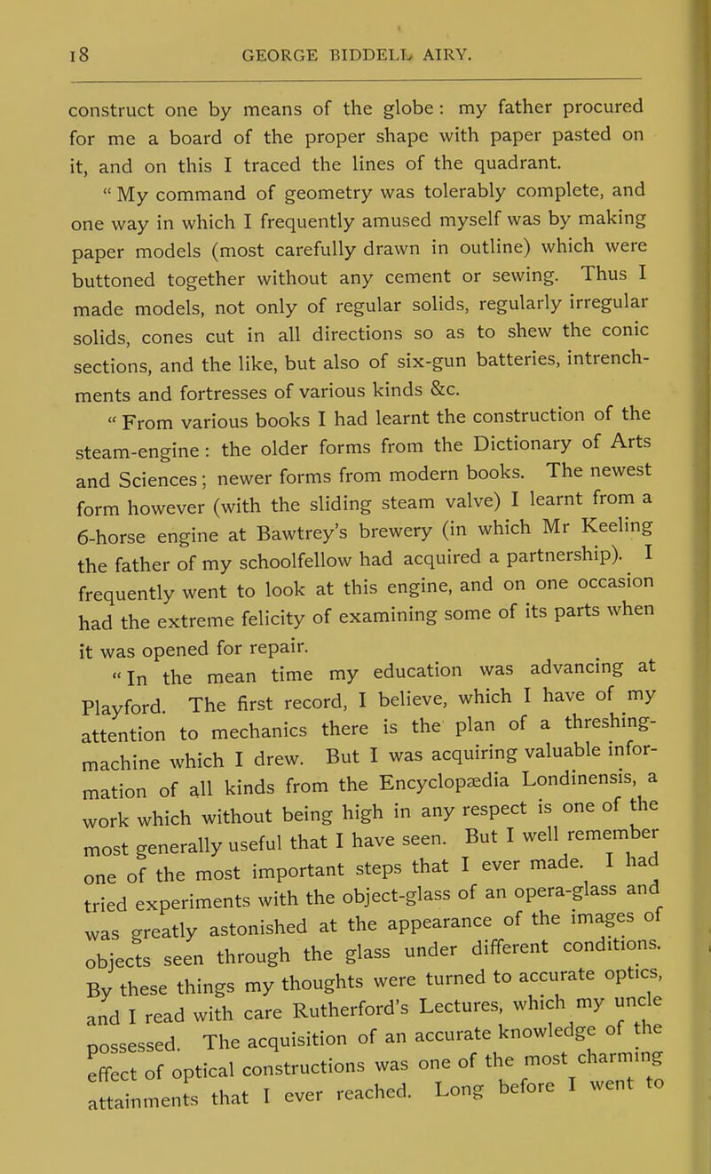 construct one by means of the globe : my father procured for me a board of the proper shape with paper pasted on it, and on this I traced the lines of the quadrant.  My command of geometry was tolerably complete, and one way in which I frequently amused myself was by making paper models (most carefully drawn in outline) which were buttoned together without any cement or sewing. Thus I made models, not only of regular solids, regularly irregular solids, cones cut in all directions so as to shew the conic sections, and the like, but also of six-gun batteries, intrench- ments and fortresses of various kinds &c.  From various books I had learnt the construction of the steam-engine: the older forms from the Dictionary of Arts and Sciences; newer forms from modern books. The newest form however (with the sliding steam valve) I learnt from a 6-horse engine at Bawtrey's brewery (in which Mr Keeling the father of my schoolfellow had acquired a partnership). I frequently went to look at this engine, and on one occasion had the extreme felicity of examining some of its parts when it was opened for repair. In the mean time my education was advancing at Playford The first record, I believe, which I have of my attention to mechanics there is the plan of a threshing- machine which I drew. But I was acquiring valuable infor- mation of all kinds from the Encyclopaedia Londinensis, a work which without being high in any respect is one of the most generally useful that I have seen. But I well remember one of the most important steps that I ever made I had tried experiments with the object-glass of an opera-glass and was greatly astonished at the appearance of the images of objects seen through the glass under different conditions. By these things my thoughts were turned to accurate optics, and I read with care Rutherford's Lectures, which my uncle possessed. The acquisition of an accurate knowledge of the effect of optical constructions was one of the most charming anainments that I ever reached. Long before I went to