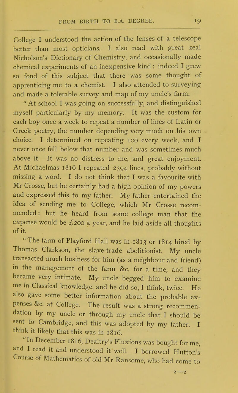 College I understood the action of the lenses of a telescope better than most opticians. I also read with great zeal Nicholson's Dictionary of Chemistry, and occasionally made chemical experiments of an inexpensive kind : indeed I grew so fond of this subject that there was some thought of apprenticing me to a chemist. I also attended to surveying and made a tolerable survey and map of my uncle's farm.  At school I was going on successfully, and distinguished myself particularly by my memory. It was the custom for each boy once a week to repeat a number of lines of Latin or Greek poetry, the number depending very much on his own choice. I determined on repeating 100 every week, and I never once fell below that number and was sometimes much above it. It was no distress to me, and great enjoyment. At Michaelmas 1816 I repeated 2394 lines, probably without missing a word. I do not think that I was a favourite with Mr Crosse, but he certainly had a high opinion of my powers and expressed this to my father. My father entertained the idea of sending me to College, which Mr Crosse recom- mended : but he heard from some college man that the expense would be ;^200 a year, and he laid aside all thoughts of it. The farm of Playford Hall was in 1813 or 1814 hired by Thomas Clarkson, the slave-trade abolitionist. My uncle transacted much business for him (as a neighbour and friend) in the management of the farm &c. for a time, and they became very intimate. My uncle begged him to examine me in Classical knowledge, and he did so, I think, twice. He also gave some better information about the probable ex- penses &c. at College. The result was a strong recommen- dation by my uncle or through my uncle that I should be sent to Cambridge, and this was adopted by my father. I think it likely that this was in 1816. In December 1816, Dealtry's Fluxions was bought for me, and I read it and understood it well. I borrowed Hutton's Course of Mathematics of old Mr Ransome, who had come to 2—2