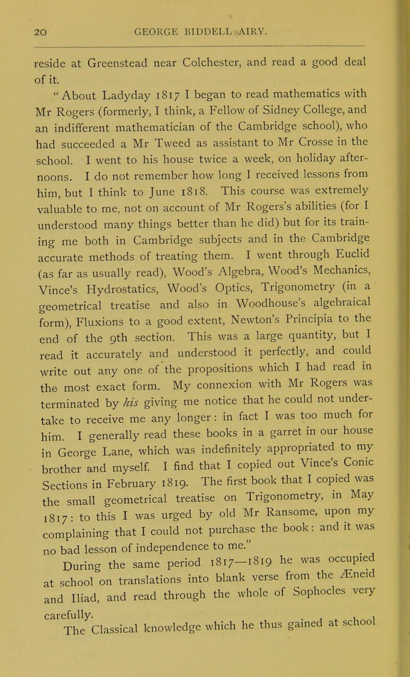 reside at Greenstead near Colchester, and read a good deal of it. About Ladyday 1817 I began to read mathematics with Mr Rogers (formerly, I think, a Fellow of Sidney College, and an indifferent mathematician of the Cambridge school), who had succeeded a Mr Tweed as assistant to Mr Crosse in the school. I went to his house twice a week, on holiday after- noons. I do not remember how long I received lessons from him, but I think to June 1818. This course was extremely valuable to me, not on account of Mr Rogers's abilities (for I understood many things better than he did) but for its train- ing me both in Cambridge subjects and in the Cambridge accurate methods of treating them. I went through Euclid (as far as usually read), Wood's Algebra, Wood's Mechanics, Vince's Hydrostatics, Wood's Optics, Trigonometry (in a geometrical treatise and also in Woodhouse's algebraical form). Fluxions to a good extent, Newton's Principia to the end of the 9th section. This was a large quantity, but I read it accurately and understood it perfectly, and could write out any one of the propositions which I had read in the most exact form. My connexion with Mr Rogers was terminated by his giving me notice that he could not under- take to receive me any longer: in fact I was too much for him. I generally read these books in a garret in our house in George Lane, which was indefinitely appropriated to my brother and myself I find that I copied out Vince's Conic Sections in February 1819. The first book that I copied was the small geometrical treatise on Trigonometry, in May 1817- to this I was urged by old Mr Ransome, upon my complaining that I could not purchase the book: and it was no bad lesson of independence to me. During the same period 1817-1819 he was occupied at school on translations into blank verse from the ^neid and Iliad, and read through the whole of Sophocles very carefully. . , , The Classical knowledge which he thus gamed at school