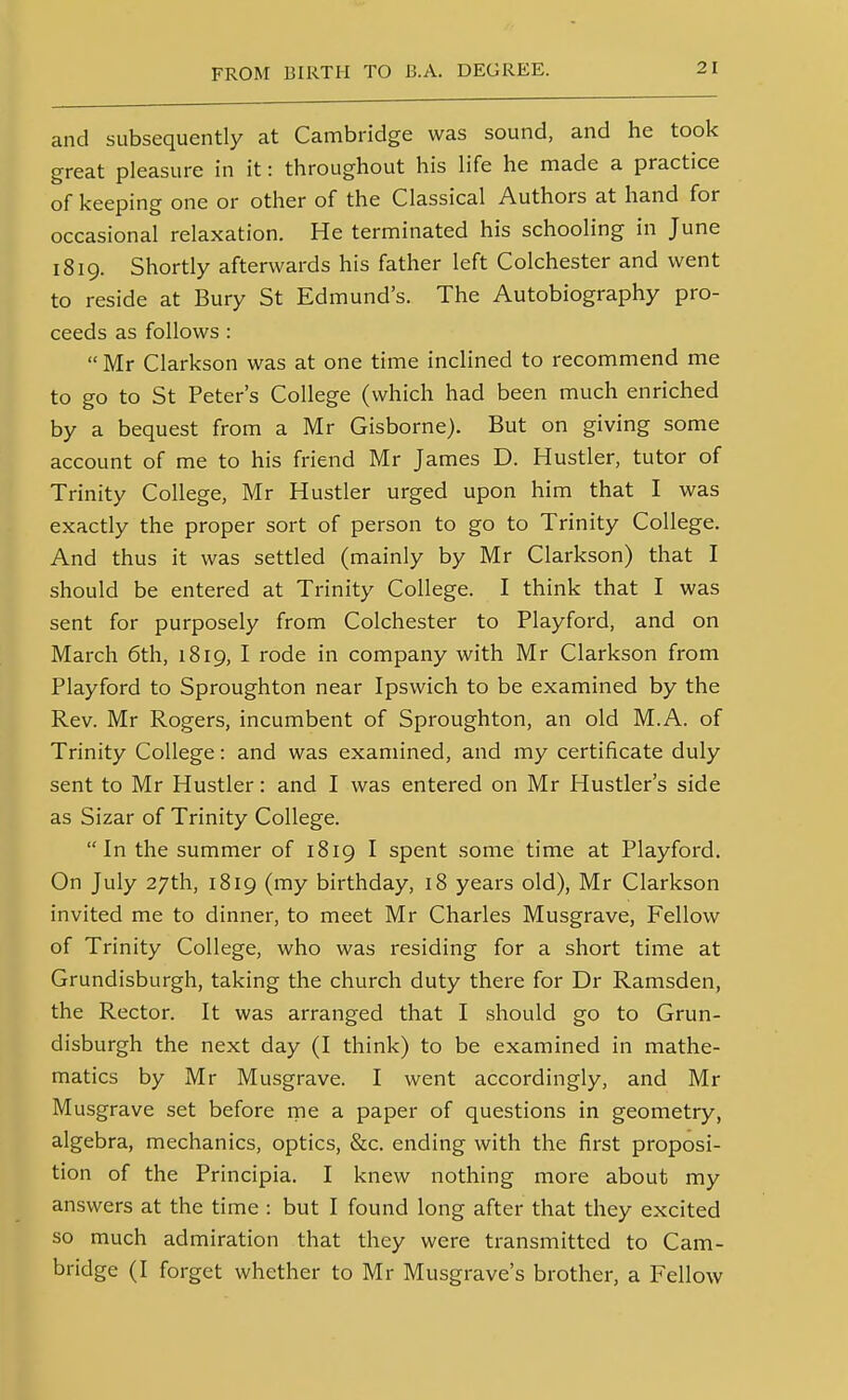 and subsequently at Cambridge was sound, and he took great pleasure in it: throughout his life he made a practice of keeping one or other of the Classical Authors at hand for occasional relaxation. He terminated his schooling in June 1819. Shortly afterwards his father left Colchester and went to reside at Bury St Edmund's. The Autobiography pro- ceeds as follows :  Mr Clarkson was at one time inclined to recommend me to go to St Peter's College (which had been much enriched by a bequest from a Mr Gisborne). But on giving some account of me to his friend Mr James D. Hustler, tutor of Trinity College, Mr Hustler urged upon him that I was exactly the proper sort of person to go to Trinity College. And thus it was settled (mainly by Mr Clarkson) that I should be entered at Trinity College. I think that I was sent for purposely from Colchester to Playford, and on March 6th, 1819, I rode in company with Mr Clarkson from Playford to Sproughton near Ipswich to be examined by the Rev. Mr Rogers, incumbent of Sproughton, an old M.A. of Trinity College: and was examined, and my certificate duly sent to Mr Hustler: and I was entered on Mr Hustler's side as Sizar of Trinity College. In the summer of 1819 I spent some time at Playford. On July 27th, 1819 (my birthday, 18 years old), Mr Clarkson invited me to dinner, to meet Mr Charles Musgrave, Fellow of Trinity College, who was residing for a short time at Grundisburgh, taking the church duty there for Dr Ramsden, the Rector. It was arranged that I should go to Grun- disburgh the next day (I think) to be examined in mathe- matics by Mr Musgrave. I went accordingly, and Mr Musgrave set before rne a paper of questions in geometry, algebra, mechanics, optics, &c. ending with the first proposi- tion of the Principia. I knew nothing more about my answers at the time : but I found long after that they excited so much admiration that they were transmitted to Cam- bridge (I forget whether to Mr Musgrave's brother, a Fellow