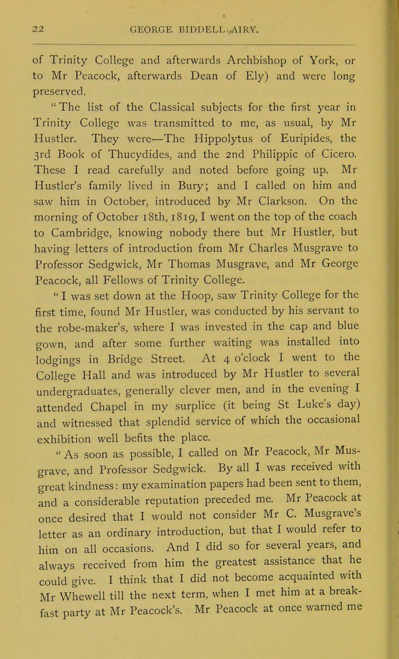 t of Trinity College and afterwards Archbishop of York, or to Mr Peacock, afterwards Dean of Ely) and were long preserved. The list of the Classical subjects for the first year in Trinity College was transmitted to me, as usual, by Mr Hustler. They were—The Hippolytus of Euripides, the 3rd Book of Thucydides, and the 2nd Philippic of Cicero. These I read carefully and noted before going up. Mr Hustler's family lived in Bury; and I called on him and saw him in October, introduced by Mr Clarkson. On the morning of October i8th, 1819,1 went on the top of the coach to Cambridge, knowing nobody there but Mr Hustler, but having letters of introduction from Mr Charles Musgrave to Professor Sedgwick, Mr Thomas Musgrave, and Mr George Peacock, all Fellows of Trinity College.  I was set down at the Hoop, saw Trinity College for the first time, found Mr Hustler, was conducted by his servant to the robe-maker's, where I was invested in the cap and blue gown, and after some further waiting was installed into lodgings in Bridge Street. At 4 o'clock I went to the College Hall and was introduced by Mr Hustler to several undergraduates, generally clever men, and in the evening I attended Chapel in my surplice (it being St Luke's day) and witnessed that splendid service of which the occasional exhibition well befits the place.  As soon as possible, I called on Mr Peacock, Mr Mus- grave, and Professor Sedgwick. By all I was received with great kindness: my examination papers had been sent to them, and a considerable reputation preceded me. Mr Peacock at once desired that I would not consider Mr C. Musgrave's letter as an ordinary introduction, but that I would refer to him on all occasions. And I did so for several years, and always received from him the greatest assistance that he could give. I think that I did not become acquainted with Mr Whewell till the next term, when I met him at a break- fast party at Mr Peacock's. Mr Peacock at once warned me