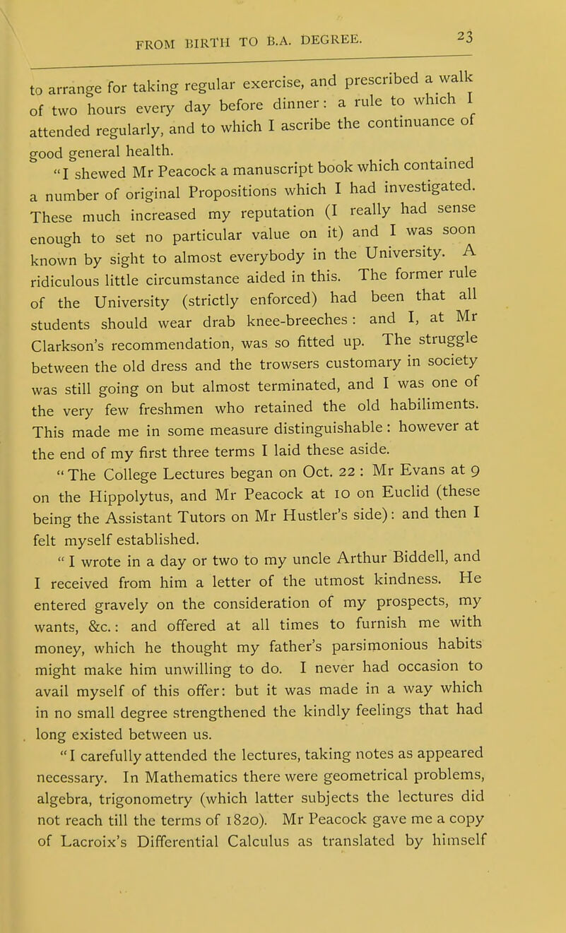 to arrange for taking regular exercise, and prescribed a walk of two hours every day before dinner: a rule to which I attended regularly, and to which I ascribe the continuance of good general health. I shewed Mr Peacock a manuscript book which contained a number of original Propositions which I had investigated. These much increased my reputation (I really had sense enough to set no particular value on it) and I was soon known by sight to almost everybody in the University. A ridiculous little circumstance aided in this. The former rule of the University (strictly enforced) had been that all students should wear drab knee-breeches: and I, at Mr Clarkson's recommendation, was so fitted up. The struggle between the old dress and the trowsers customary in society was still going on but almost terminated, and I was one of the very few freshmen who retained the old habiliments. This made me in some measure distinguishable: however at the end of my first three terms I laid these aside.  The College Lectures began on Oct. 22 : Mr Evans at 9 on the Hippolytus, and Mr Peacock at 10 on Euclid (these being the Assistant Tutors on Mr Hustler's side): and then I felt myself established.  I wrote in a day or two to my uncle Arthur Biddell, and I received from him a letter of the utmost kindness. He entered gravely on the consideration of my prospects, my wants, &c.: and offered at all times to furnish me with money, which he thought my father's parsimonious habits might make him unwilling to do. I never had occasion to avail myself of this offer: but it was made in a way which in no small degree strengthened the kindly feelings that had , long existed between us. I carefully attended the lectures, taking notes as appeared necessar}'. In Mathematics there were geometrical problems, algebra, trigonometry (which latter subjects the lectures did not reach till the terms of 1820). Mr Peacock gave me a copy of Lacroix's Differential Calculus as translated by himself