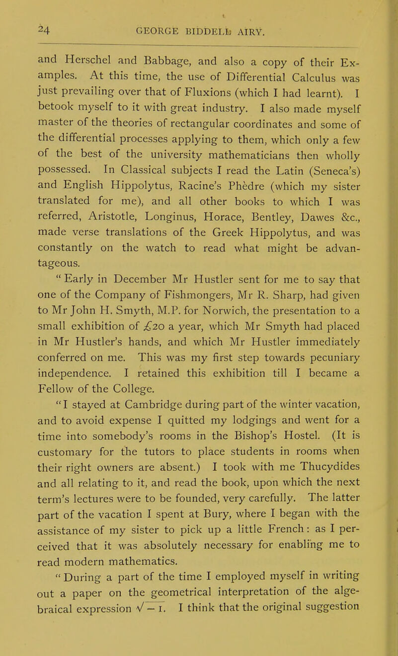 and Herschel and Babbage, and also a copy of their Ex- amples. At this time, the use of Differential Calculus was just prevailing over that of Fluxions (which I had learnt). I betook myself to it with great industry. I also made myself master of the theories of rectangular coordinates and some of the differential processes applying to them, which only a few of the best of the university mathematicians then wholly possessed. In Classical subjects I read the Latin (Seneca's) and English Hippolytus, Racine's Phedre (which my sister translated for me), and all other books to which I was referred, Aristotle, Longinus, Horace, Bentley, Dawes &c., made verse translations of the Greek Hippolytus, and was constantly on the watch to read what might be advan- tageous.  Early in December Mr Hustler sent for me to say that one of the Company of Fishmongers, Mr R. Sharp, had given to Mr John H. Smyth, M.P. for Norwich, the presentation to a small exhibition of £20 a year, which Mr Smyth had placed in Mr Hustler's hands, and which Mr Hustler immediately conferred on me. This was my first step towards pecuniary independence. I retained this exhibition till I became a Fellow of the College. I stayed at Cambridge during part of the winter vacation, and to avoid expense I quitted my lodgings and went for a time into somebody's rooms in the Bishop's Hostel. (It is customary for the tutors to place students in rooms when their right owners are absent.) I took with me Thucydides and all relating to it, and read the book, upon which the next term's lectures were to be founded, very carefully. The latter part of the vacation I spent at Bury, where I began with the assistance of my sister to pick up a little French: as I per- ceived that it was absolutely necessary for enabling me to read modern mathematics.  During a part of the time I employed myself in writing out a paper on the geometrical interpretation of the alge- braical expression I think that the original suggestion
