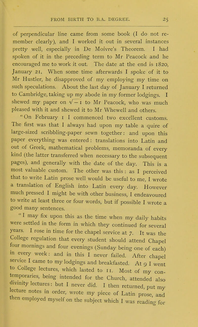 of perpendicular line came from some book (I do not re- member clearly), and I worked it out in several instances pretty well, especially in De Moivre's Theorem. I had spoken of it in the preceding term to Mr Peacock and he encouraged me to work it out. The date at the end is 1820, January 21. When some time afterwards I spoke of it to Mr Hustler, he disapproved of my employing my time on such speculations. About the last day of January I returned to Cambridge, taking up my abode in my former lodgings. I shewed my paper on V - i to Mr Peacock, who was much pleased with it and shewed it to Mr Whewell and others. On February i I commenced two excellent customs. The first was that I always had upon my table a quire of large-sized scribbling-paper sewn together: and upon this paper everything was entered : translations into Latin and out of Greek, mathematical problems, memoranda of every kind (the latter transferred when necessary to the subsequent pages), and generally with the date of the day. This is a most valuable custom. The other was this : as I perceived that to write Latin prose well would be useful to me, I wrote a translation of English into Latin every day. However much pressed I might be with other business, I endeavoured to write at least three or four words, but if possible I wrote a good many sentences.  I may fix upon this as the time when my daily habits were settled in the form in which they continued for several years. I rose in time for the chapel service at 7. It was the College regulation that every student should attend Chapel four mornings and four evenings (Sunday being one of each) m every week: and in this I never failed. After chapel service I came to my lodgings and breakfasted. At 9 I went to College lectures, which lasted to 11. Most of my con- temporaries, being intended for the Church, attended also div.nity lectures: but I never did. I then returned, put my ecture notes in order, wrote my piece of Latin prose, and then employed myself on the subject which I was readincr for