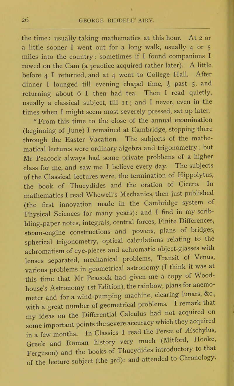 the time: usually taking mathematics at this hour. At 2 or a little sooner I went out for a long walk, usually 4 or 5 miles into the country: sometimes if I found companions I rowed on the Cam (a practice acquired rather later). A little before 4 I returned, and at 4 went to College Hall. After dinner I lounged till evening chapel time, ^ past 5, and returning about 6 I then had tea. Then I read quietly, usually a classical subject, till 11; and I never, even in the times when I might seem most severely pressed, sat up later.  From this time to the close of the annual examination (beginning of June) I remained at Cambridge, stopping there through the Easter Vacation. The subjects of the mathe- matical lectures were ordinary algebra and trigonometry: but Mr Peacock always had some private problems of a higher class for me, and saw me I believe every day. The subjects of the Classical lectures were, the termination of Hippolytus, the book of Thucydides and the oration of Cicero. In mathematics I read Whewell's Mechanics, then just published (the first innovation made in the Cambridge system of Physical Sciences for many years): and I find in my scrib- bling-paper notes, integrals, central forces. Finite Differences, steam-engine constructions and powers, plans of bridges, spherical trigonometry, optical calculations relating to the achromatism of eye-pieces and achromatic object-glasses with lenses separated, mechanical problems, Transit of Venus, various problems in geometrical astronomy (I think it was at this time that Mr Peacock had given me a copy of Wood- house's Astronomy ist Edition), the rainbow, plans for anemo- meter and for a wind-pumping machine, clearing lunars, &c., with a great number of geometrical problems. I remark that my ideas on the Diff-erential Calculus had not acquired on some important points the severe accuracy which they acquired in a few months. In Classics I read the Persc-e of ^schylus, Greek and Roman history very much (Mitford, Hooke, Ferguson) and the books of Thucydides introductory to that of the lecture subject (the 3rd): and attended to Chronology.