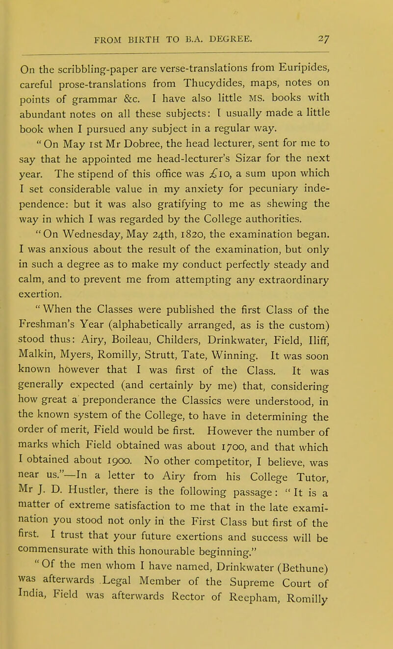 On the scribbling-paper are verse-translations from Euripides, careful prose-translations from Thucydides, maps, notes on points of grammar &c. I have also little MS. books vi^ith abundant notes on all these subjects: T usually made a little book when I pursued any subject in a regular way. On May ist Mr Dobree, the head lecturer, sent for me to say that he appointed me head-lecturer's Sizar for the next year. The stipend of this office was £10, a sum upon which I set considerable value in my anxiety for pecuniary inde- pendence: but it was also gratifying to me as shewing the way in which I was regarded by the College authorities. On Wednesday, May 24th, 1820, the examination began. I was anxious about the result of the examination, but only in such a degree as to make my conduct perfectly steady and calm, and to prevent me from attempting any extraordinary exertion.  When the Classes were published the first Class of the Freshman's Year (alphabetically arranged, as is the custom) stood thus: Airy, Boileau, Childers, Drinkwater, Field, Iliff, Malkin, Myers, Romilly, Strutt, Tate, Winning. It was soon known however that I was first of the Class. It was generally expected (and certainly by me) that, considering how great a preponderance the Classics were understood, in the known system of the College, to have in determining the order of merit. Field would be first. However the number of marks which Field obtained was about 1700, and that which I obtained about 1900. No other competitor, I believe, was near us.—In a letter to Airy from his College Tutor, Mr J. D. Hustler, there is the following passage :  It is a matter of extreme satisfaction to me that in the late exami- nation you stood not only in the First Class but first of the first. I trust that your future exertions and success will be commensurate with this honourable beginning.  Of the men whom I have named, Drinkwater (Bethune) was afterwards Legal Member of the Supreme Court of India, Field was afterwards Rector of Reepham, Romilly
