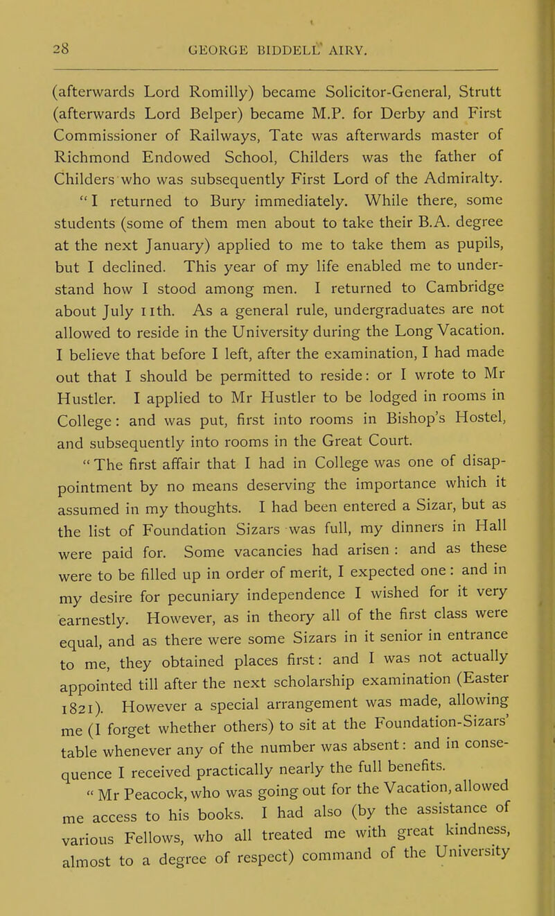 (afterwards Lord Romilly) became Solicitor-General, Strutt (afterwards Lord Belper) became M.P. for Derby and First Commissioner of Railways, Tate was afterwards master of Richmond Endowed School, Childers was the father of Childers who was subsequently First Lord of the Admiralty. I returned to Bury immediately. While there, some students (some of them men about to take their B.A. degree at the next January) applied to me to take them as pupils, but I declined. This year of my life enabled me to under- stand how I stood among men. I returned to Cambridge about July nth. As a general rule, undergraduates are not allowed to reside in the University during the Long Vacation. I believe that before I left, after the examination, I had made out that I should be permitted to reside: or I wrote to Mr Hustler. I applied to Mr Hustler to be lodged in rooms in College: and was put, first into rooms in Bishop's Hostel, and subsequently into rooms in the Great Court.  The first affair that I had in College was one of disap- pointment by no means deserving the importance which it assumed in my thoughts. I had been entered a Sizar, but as the Hst of Foundation Sizars was full, my dinners in Hall were paid for. Some vacancies had arisen : and as these were to be filled up in order of merit, I expected one: and in my desire for pecuniary independence I wished for it very earnestly. However, as in theory all of the first class were equal, and as there were some Sizars in it senior in entrance to me, they obtained places first: and I was not actually appointed till after the next scholarship examination (Easter 1821). However a special arrangement was made, allowing me (I forget whether others) to sit at the Foundation-Sizars' table whenever any of the number was absent: and in conse- quence I received practically nearly the full benefits.  Mr Peacock, who was going out for the Vacation, allowed me access to his books. I had also (by the assistance of various Fellows, who all treated me with great kmdness, almost to a degree of respect) command of the University