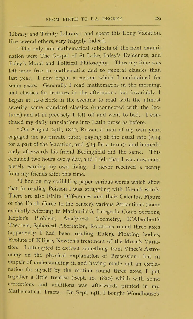 Library and Trinity Library : and spent this Long Vacation, like several others, very happily indeed. The only non-mathematical subjects of the next exami- nation were The Gospel of St Luke, Paley's Evidences, and Paley's Moral and Political Philosophy. Thus my time was left more free to mathematics and to general classics than last year. I now began a custom which I maintained for some years. Generally I read mathematics in the morning, and classics for lectures in the afternoon: but invariably I began at 10 o'clock in the evening to read with the utmost severity some standard classics (unconnected with the lec- tures) and at 11 precisely I left off and went to bed. I con- tinued my daily translations into Latin prose as before. On August 24th, 1820, Rosser, a man of my own year, engaged me as private tutor, paying at the usual rate {£14 for a part of the Vacation, and £14 for a term): and immedi- ately afterwards his friend Bedingfield did the same. This occupied two hours every day, and I felt that I was now com- pletely earning my own living. I never received a penny from my friends after this time.  I find on my scribbling-paper various words which shew that in reading Poisson I was struggling with French words. There are also Finite Differences and their Calculus, Figure of the Earth (force to the center), various Attractions (some evidently referring to Maclaurin's), Integrals, Conic Sections, Kepler's Problem, Analytical Geometry, D'Alembert's Theorem, Spherical Aberration, Rotations round three axes (apparently I had been reading Euler), Floating bodies, Evolute of Ellipse, Newton's treatment of the Moon's Varia- tion. I attempted to extract something from Vince's Astro- nomy on the physical explanation of Precession: but in despair of understanding it, and having made out an expla- nation for myself by the motion round three axes, I put together a little treatise (Sept. 10, 1820) which with some corrections and additions was afterwards printed in my Mathematical Tracts. On Sept. 14th I bought Woodhouse's