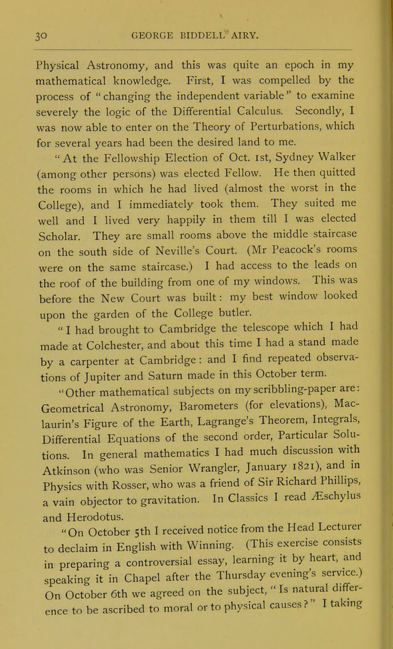 Physical Astronomy, and this was quite an epoch in my mathematical knowledge. First, I was compelled by the process of  changing the independent variable  to examine severely the logic of the Differential Calculus. Secondly, I was now able to enter on the Theory of Perturbations, which for several years had been the desired land to me. At the Fellowship Election of Oct. ist, Sydney Walker (among other persons) was elected Fellow. He then quitted the rooms in which he had lived (almost the worst in the College), and I immediately took them. They suited me well and I lived very happily in them till I was elected Scholar. They are small rooms above the middle staircase on the south side of Neville's Court. (Mr Peacock's rooms were on the same staircase.) I had access to the leads on the roof of the building from one of my windows. This was before the New Court was built: my best window looked upon the garden of the College butler.  I had brought to Cambridge the telescope which I had made at Colchester, and about this time I had a stand made by a carpenter at Cambridge: and I find repeated observa- tions of Jupiter and Saturn made in this October term. Other mathematical subjects on my scribbling-paper are: Geometrical Astronomy, Barometers (for elevations), Mac- laurin's Figure of the Earth, Lagrange's Theorem, Integrals, Differential Equations of the second order. Particular Solu- tions. In general mathematics I had much discussion with Atkinson (who was Senior Wrangler. January 1821), and in Physics with Rosser, who was a friend of Sir Richard Phillips, a vain objector to gravitation. In Classics I read ^schylus and Herodotus. On October 5th I received notice from the Head Lecturer to declaim in English with Winning. (This exercise consists in preparing a controversial essay, learning it by heart, and speaking it in Chapel after the Thursday evening's service.) On October 6th we agreed on the subject,  Is natural differ- ence to be ascribed to moral or to physical causes ? I taking