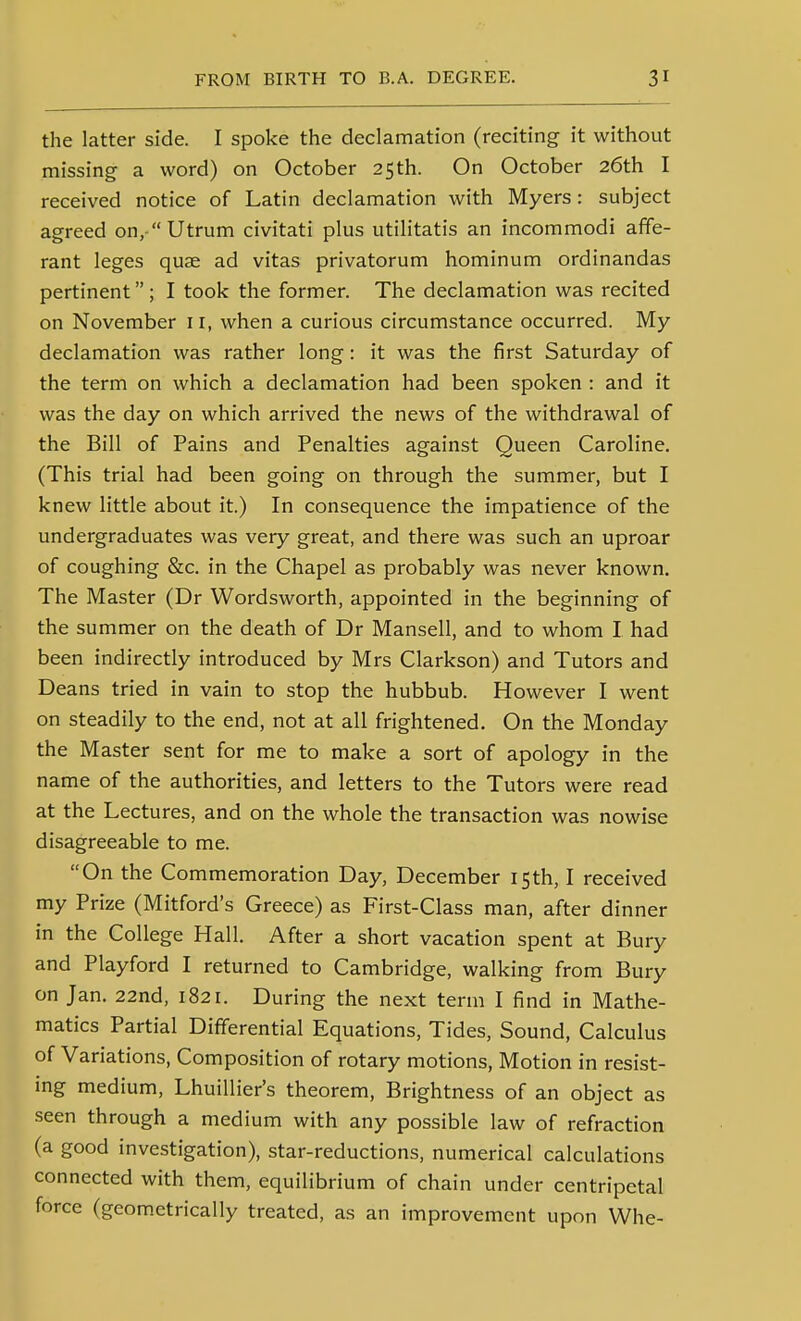 the latter side. I spoke the declamation (reciting it without missing a word) on October 25th. On October 26th I received notice of Latin declamation with Myers: subject agreed on,-Utrum civitati plus utilitatis an incommodi afife- rant leges quae ad vitas privatorum hominum ordinandas pertinent ; I took the former. The declamation was recited on November 11, when a curious circumstance occurred. My declamation was rather long: it was the first Saturday of the term on which a declamation had been spoken : and it was the day on which arrived the news of the withdrawal of the Bill of Pains and Penalties against Queen Caroline. (This trial had been going on through the summer, but I knew little about it.) In consequence the impatience of the undergraduates was very great, and there was such an uproar of coughing &c. in the Chapel as probably was never known. The Master (Dr Wordsworth, appointed in the beginning of the summer on the death of Dr Mansell, and to whom I had been indirectly introduced by Mrs Clarkson) and Tutors and Deans tried in vain to stop the hubbub. However I went on steadily to the end, not at all frightened. On the Monday the Master sent for me to make a sort of apology in the name of the authorities, and letters to the Tutors were read at the Lectures, and on the whole the transaction was nowise disagreeable to me. On the Commemoration Day, December 15th, I received my Prize (Mitford's Greece) as First-Class man, after dinner in the College Hall. After a short vacation spent at Bury and Playford I returned to Cambridge, walking from Bury on Jan. 22nd, 1821. During the next term I find in Mathe- matics Partial Differential Equations, Tides, Sound, Calculus of Variations, Composition of rotary motions. Motion in resist- ing medium, Lhuillier's theorem. Brightness of an object as seen through a medium with any possible law of refraction (a good investigation), star-reductions, numerical calculations connected with them, equilibrium of chain under centripetal force (geometrically treated, as an improvement upon Whe-