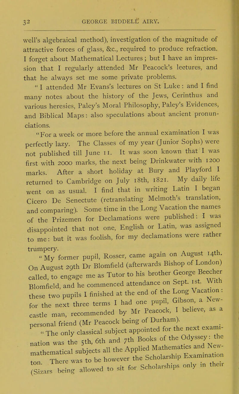 well's algebraical method), investigation of the magnitude of attractive forces of glass, &c., required to produce refraction. I forget about Mathematical Lectures ; but I have an impres- sion that I regularly attended Mr Peacock's lectures, and that he always set me some private problems.  I attended Mr Evans's lectures on St Luke: and I find many notes about the history of the Jews, Cerinthus and various heresies, Paley's Moral Philosophy, Paley's Evidences, and Biblical Maps: also speculations about ancient pronun- ciations. For a week or more before the annual examination I was perfectly lazy. The Classes of my year (Junior Sophs) were not published till June ii. It was soon known that I was first with 2000 marks, the next being Drinkwater with 1200 marks. After a short holiday at Bury and Playford I returned to Cambridge on July i8th, 1821. My daily life went on as usual. I find that in writing Latin I began Cicero De Senectute (retranslating Melmoth's translation, and comparing). Some time in the Long Vacation the names of the Prizemen for Declamations were published: I was disappointed that not one, English or Latin, was assigned to me: but it was foolish, for my declamations were rather trumpery. « My former pupil, Rosser, came agam on August 14th. On August 29th Dr Blomfield (afterwards Bishop of London) called, to engage me as Tutor to his brother George Beecher Blomfield, and he commenced attendance on Sept. ist. With these two pupils I finished at the end of the Long Vacation : for the next three terms I had one pupil, Gibson, a New- castle man. recommended by Mr Peacock, believe, as a personal friend (Mr Peacock being of Durham . ' The only classical subject appointed for the next exami- nation was the 5th. 6th and 7th Books of the Odyssey^ the ma hematical subjects all the Applied Mathematics and New- Ton There was ^o be however the Scholarship Examina ion sLrs being allowed to sit for Scholarships only in then