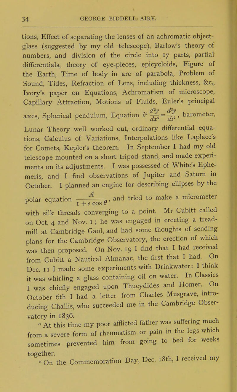 tions, Effect of separating the lenses of an achromatic object- glass (suggested by my old telescope), Barlow's theory of numbers, and division of the circle into 17 parts, partial differentials, theory of eye-pieces, epicycloids. Figure of the Earth, Time of body in arc of parabola, Problem of Sound, Tides, Refraction of Lens, including thickness, &c., Ivory's paper on Equations, Achromatism of microscope. Capillary Attraction, Motions of Fluids, Euler's principal axes. Spherical pendulum, Equation ^ = ^ > barometer, Lunar Theory well worked out, ordinary differential equa- tions. Calculus of Variations, Interpolations like Laplace's for Comets, Kepler's theorem. In September I had my old telescope mounted on a short tripod stand, and made experi- ments on its adjustments. I was possessed of White's Ephe- meris, and I find observations of Jupiter and Saturn in October. I planned an engine for describing ellipses by the polar equation ^ 7,. and tried to make a micrometer ^ ^ I -\-e cos o with silk threads converging to a point. Mr Cubitt called on Oct. 4 and Nov. i ; he was engaged in erecting a tread- mill at Cambridge Gaol, and had some thoughts of sending plans for the Cambridge Observatory, the erection of which was then proposed. On Nov. 19 I find that I had received from Cubitt a Nautical Almanac, the first that I had. On Dec. II I made some experiments with Drinkwater: I think it was whirling a glass containing oil on water. In Classics I was chiefly engaged upon Thucydides and Homer. On October 6th I had a letter from Charles Musgrave, mtro- ducing Challis, who succeeded me in the Cambridge Obser- vatory in 1836. . At this time my poor afflicted father was suffermg much from a severe form of rheumatism or pain in the legs which sometimes prevented him from going to bed for weeks together. ^ . , On the Commemoration Day, Dec. i8th, I received my