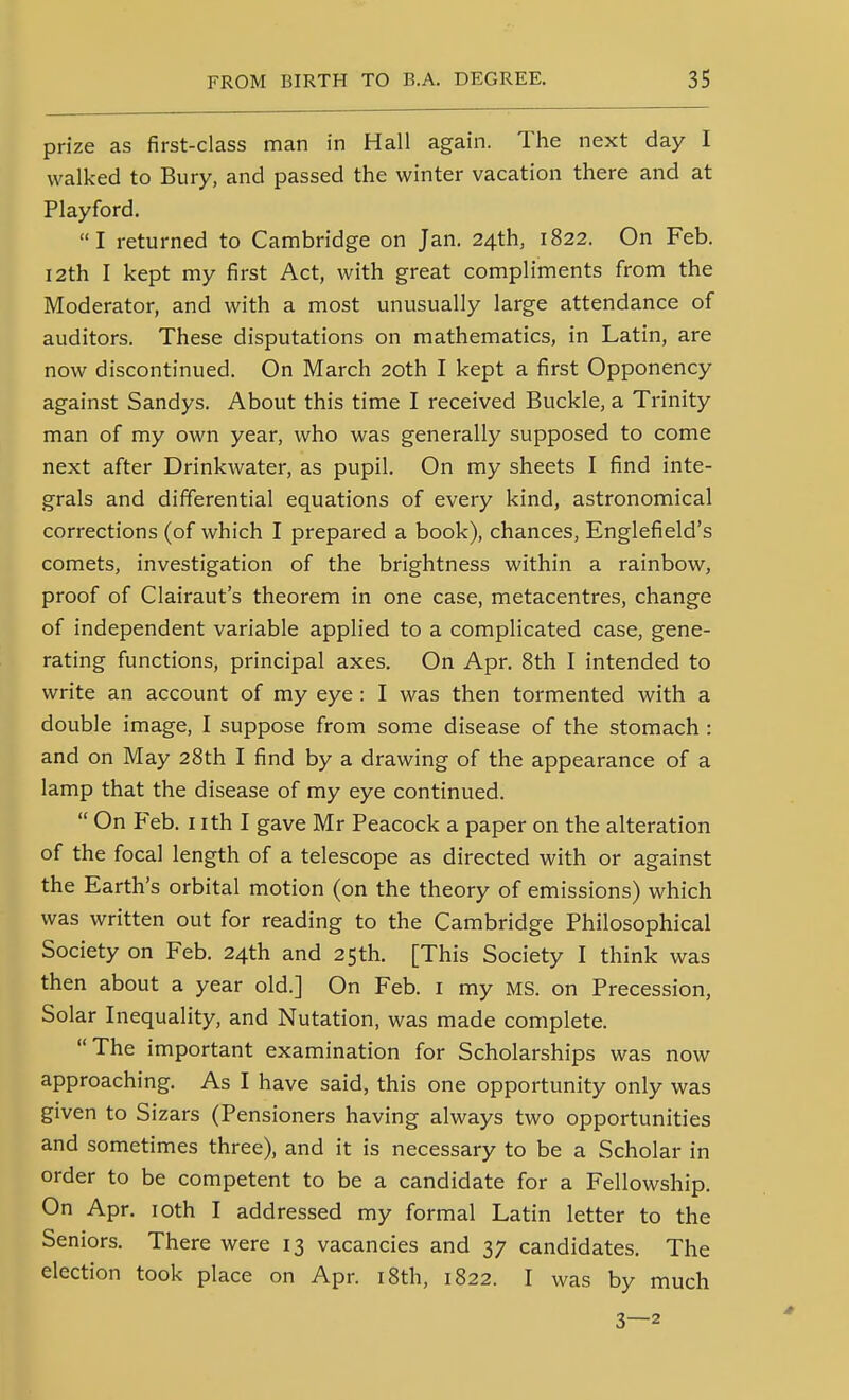 prize as first-class man in Hall again. The next day I walked to Bury, and passed the winter vacation there and at Playford. I returned to Cambridge on Jan. 24th, 1822. On Feb. 12th I kept my first Act, with great compliments from the Moderator, and with a most unusually large attendance of auditors. These disputations on mathematics, in Latin, are now discontinued. On March 20th I kept a first Opponency against Sandys. About this time I received Buckle, a Trinity man of my own year, who was generally supposed to come next after Drinkwater, as pupil. On my sheets I find inte- grals and differential equations of every kind, astronomical corrections (of which I prepared a book), chances, Englefield's comets, investigation of the brightness within a rainbow, proof of Clairaut's theorem in one case, metacentres, change of independent variable applied to a complicated case, gene- rating functions, principal axes. On Apr. 8th I intended to write an account of my eye : I was then tormented with a double image, I suppose from some disease of the stomach : and on May 28th I find by a drawing of the appearance of a lamp that the disease of my eye continued.  On Feb. i ith I gave Mr Peacock a paper on the alteration of the focal length of a telescope as directed with or against the Earth's orbital motion (on the theory of emissions) which was written out for reading to the Cambridge Philosophical Society on Feb. 24th and 25th. [This Society I think was then about a year old.] On Feb. i my MS. on Precession, Solar Inequality, and Nutation, was made complete. The important examination for Scholarships was now approaching. As I have said, this one opportunity only was given to Sizars (Pensioners having always two opportunities and sometimes three), and it is necessary to be a Scholar in order to be competent to be a candidate for a Fellowship. On Apr. loth I addressed my formal Latin letter to the Seniors. There were 13 vacancies and 37 candidates. The election took place on Apr. i8th, 1822. I was by much