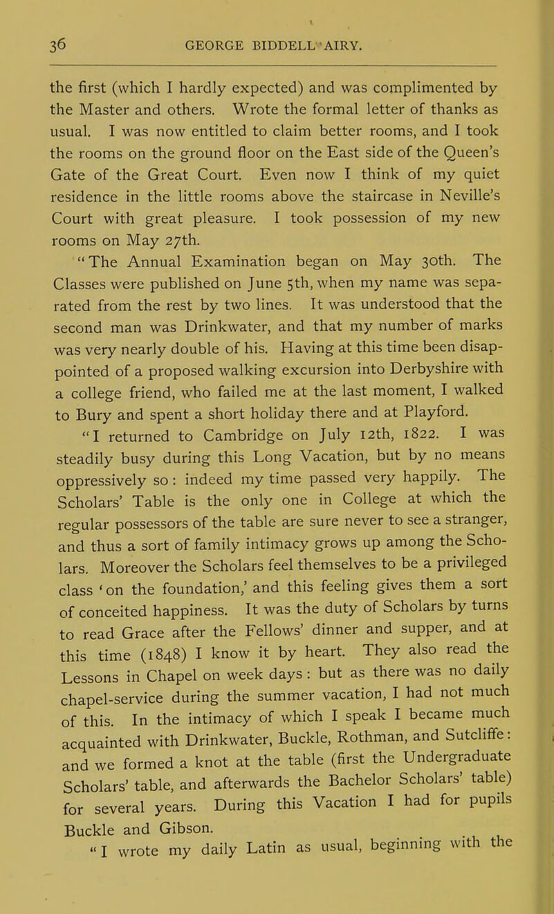 the first (which I hardly expected) and was complimented by the Master and others. Wrote the formal letter of thanks as usual. I was now entitled to claim better rooms, and I took the rooms on the ground floor on the East side of the Queen's Gate of the Great Court. Even now I think of my quiet residence in the little rooms above the staircase in Neville's Court with great pleasure. I took possession of my new rooms on May 27th. The Annual Examination began on May 30th. The Classes were published on June 5th, when my name was sepa- rated from the rest by two lines. It was understood that the second man was Drinkwater, and that my number of marks was very nearly double of his. Having at this time been disap- pointed of a proposed walking excursion into Derbyshire with a college friend, who failed me at the last moment, I walked to Bury and spent a short holiday there and at Playford. I returned to Cambridge on July 12th, 1822. I was steadily busy during this Long Vacation, but by no means oppressively so : indeed my time passed very happily. The Scholars' Table is the only one in College at which the regular possessors of the table are sure never to see a stranger, and thus a sort of family intimacy grows up among the Scho- lars. Moreover the Scholars feel themselves to be a privileged class ' on the foundation,' and this feeling gives them a sort of conceited happiness. It was the duty of Scholars by turns to read Grace after the Fellows' dinner and supper, and at this time (1848) I know it by heart. They also read the Lessons in Chapel on week days: but as there was no daily chapel-service during the summer vacation, I had not much of this. In the intimacy of which I speak I became much acquainted with Drinkwater, Buckle, Rothman, and Sutclifife: and we formed a knot at the table (first the Undergraduate Scholars' table, and afterwards the Bachelor Scholars' table) for several years. During this Vacation I had for pupils Buckle and Gibson.  I wrote my daily Latin as usual, beginning with the