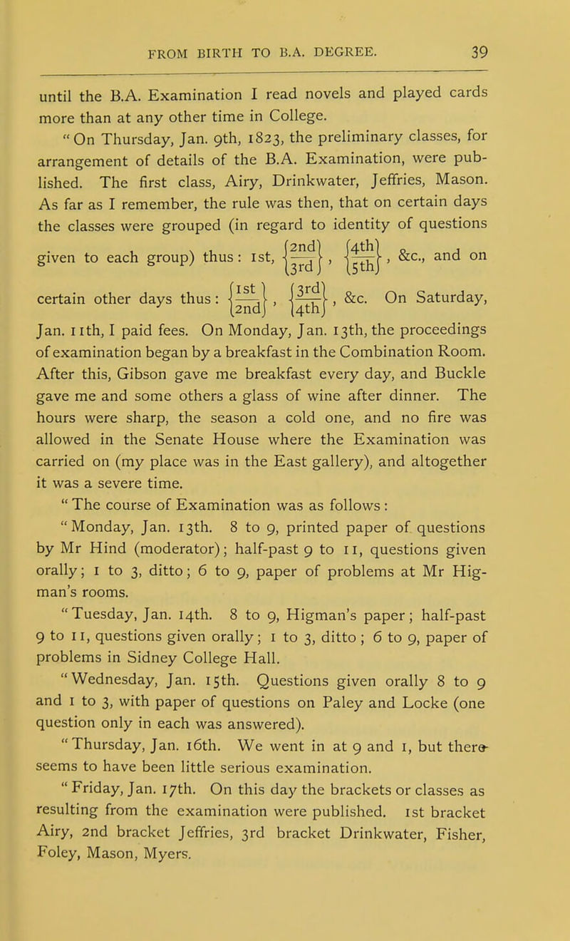 until the B.A. Examination I read novels and played cards more than at any other time in College. On Thursday, Jan. 9th, 1823, the preliminary classes, for arrangement of details of the B.A. Examination, were pub- lished. The first class, Airy, Drinkwater, Jeffries, Mason. As far as I remember, the rule was then, that on certain days the classes were grouped (in regard to identity of questions given to each group) thus: 1st, ]—t[, \7Iu\ > ° Jan. nth, I paid fees. On Monday, Jan. 13th, the proceedings of examination began by a breakfast in the Combination Room. After this, Gibson gave me breakfast every day, and Buckle gave me and some others a glass of wine after dinner. The hours were sharp, the season a cold one, and no fire was allowed in the Senate House where the Examination was carried on (my place was in the East gallery), and altogether it was a severe time.  The course of Examination was as follows : Monday, Jan. 13th. 8 to 9, printed paper of questions orally; i to 3, ditto; 6 to 9, paper of problems at Mr Hig- man's rooms. Tuesday, Jan. 14th. 8 to 9, Higman's paper; half-past 9 to II, questions given orally; i to 3, ditto; 6 to 9, paper of problems in Sidney College Hall. Wednesday, Jan. 15th. Questions given orally 8 to 9 and I to 3, with paper of questions on Paley and Locke (one question only in each was answered). Thursday, Jan. i6th. We went in at 9 and i, but thero- seems to have been little serious examination.  Friday, Jan. 17th. On this day the brackets or classes as resulting from the examination were published, ist bracket Airy, 2nd bracket Jeffries, 3rd bracket Drinkwater, Fisher, Foley, Mason, Myers. certain other On Saturday,