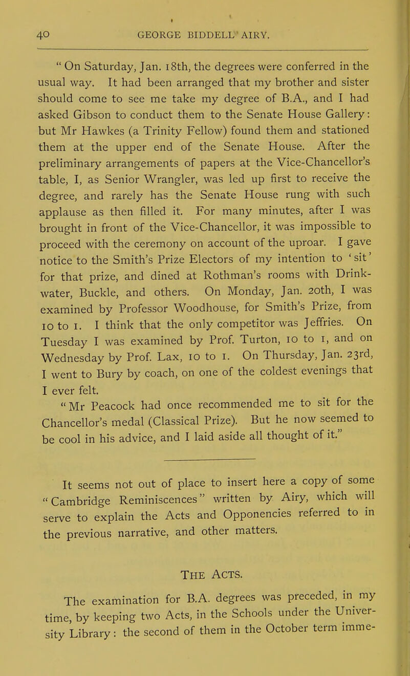 t  On Saturday, Jan. i8th, the degrees were conferred in the usual way. It had been arranged that my brother and sister should come to see me take my degree of B.A., and I had asked Gibson to conduct them to the Senate House Gallery: but Mr Hawkes (a Trinity Fellow) found them and stationed them at the upper end of the Senate House. After the preliminary arrangements of papers at the Vice-Chancellor's table, I, as Senior Wrangler, was led up first to receive the degree, and rarely has the Senate House rung with such applause as then filled it. For many minutes, after I was brought in front of the Vice-Chancellor, it was impossible to proceed with the ceremony on account of the uproar. I gave notice to the Smith's Prize Electors of my intention to ' sit' for that prize, and dined at Rothman's rooms with Drink- water, Buckle, and others. On Monday, Jan. 20th, I was examined by Professor Woodhouse, for Smith's Prize, from 10 to I. I think that the only competitor was Jeffries. On Tuesday I was examined by Prof. Turton, 10 to i, and on Wednesday by Prof. Lax, 10 to I. On Thursday, Jan. 23rd, I went to Bury by coach, on one of the coldest evenings that I ever felt. Mr Peacock had once recommended me to sit for the Chancellor's medal (Classical Prize). But he now seemed to be cool in his advice, and I laid aside all thought of it. It seems not out of place to insert here a copy of some Cambridge Reminiscences written by Airy, which will serve to explain the Acts and Opponencies referred to in the previous narrative, and other matters. The Acts. The examination for B.A. degrees was preceded, in my time, by keeping two Acts, in the Schools under the Univer- sity Library: the second of them in the October term imme-