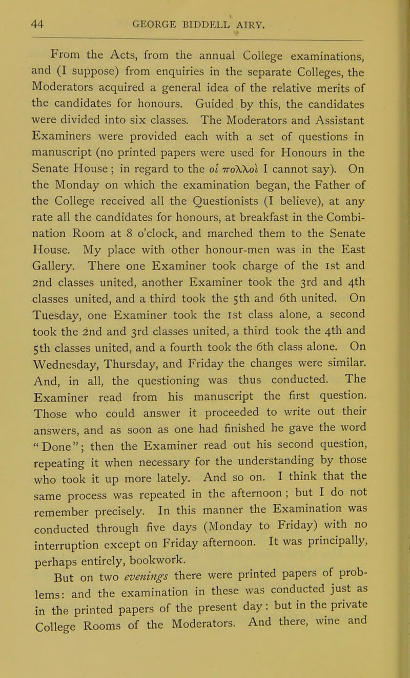 From the Acts, from the annual College examinations, and (I suppose) from enquiries in the separate Colleges, the Moderators acquired a general idea of the relative merits of the candidates for honours. Guided by this, the candidates were divided into six classes. The Moderators and Assistant Examiners were provided each with a set of questions in manuscript (no printed papers were used for Honours in the Senate House; in regard to the oi troWol I cannot say). On the Monday on which the examination began, the Father of the College received all the Questionists (I believe), at any rate all the candidates for honours, at breakfast in the Combi- nation Room at 8 o'clock, and marched them to the Senate House. My place with other honour-men was in the East Gallery. There one Examiner took charge of the ist and 2nd classes united, another Examiner took the 3rd and 4th classes united, and a third took the 5th and 6th united. On Tuesday, one Examiner took the 1st class alone, a second took the 2nd and 3rd classes united, a third took the 4th and 5th classes united, and a fourth took the 6th class alone. On Wednesday, Thursday, and Friday the changes were similar. And, in all, the questioning was thus conducted. The Examiner read from his manuscript the first question. Those who could answer it proceeded to write out their answers, and as soon as one had finished he gave the word Done; then the Examiner read out his second question, repeating it when necessary for the understanding by those who took it up more lately. And so on. I think that the same process was repeated in the afternoon ; but I do not remember precisely. In this manner the Examination was conducted through five days (Monday to Friday) with no interruption except on Friday afternoon. It was principally, perhaps entirely, bookwork. But on two evenings there were printed papers of prob- lems: and the examination in these was conducted just as in the printed papers of the present day: but in the private College Rooms of the Moderators. And there, wine and