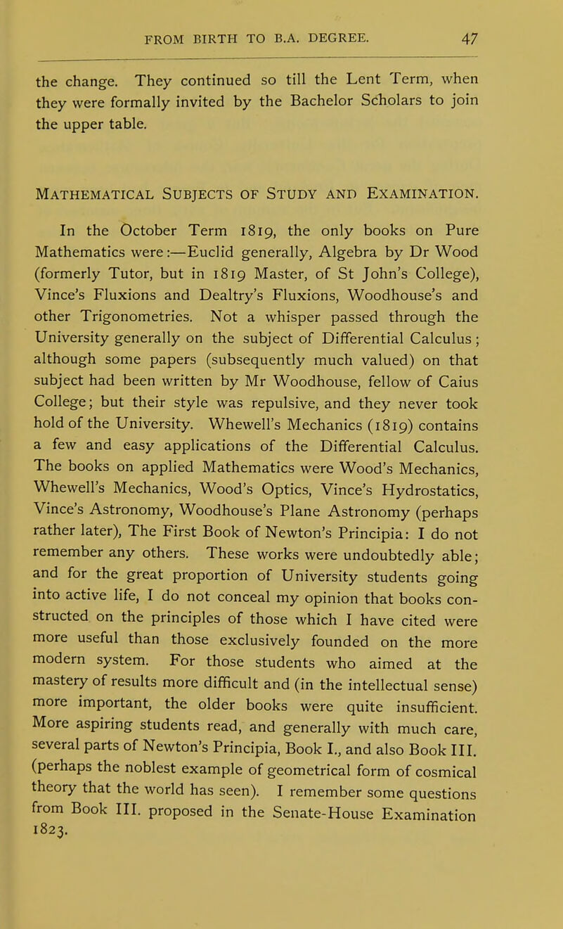 the change. They continued so till the Lent Term, when they were formally invited by the Bachelor Scholars to join the upper table. Mathematical Subjects of Study and Examination. In the October Term 1819, the only books on Pure Mathematics were:—Euclid generally, Algebra by Dr Wood (formerly Tutor, but in 1819 Master, of St John's College), Vince's Fluxions and Dealtry's Fluxions, Woodhouse's and other Trigonometries. Not a whisper passed through the University generally on the subject of Differential Calculus; although some papers (subsequently much valued) on that subject had been written by Mr Woodhouse, fellow of Caius College; but their style was repulsive, and they never took hold of the University. Whewell's Mechanics (1819) contains a few and easy applications of the Differential Calculus. The books on applied Mathematics were Wood's Mechanics, Whewell's Mechanics, Wood's Optics, Vince's Hydrostatics, Vince's Astronomy, Woodhouse's Plane Astronomy (perhaps rather later), The First Book of Newton's Principia: I do not remember any others. These works were undoubtedly able; and for the great proportion of University students going into active life, I do not conceal my opinion that books con- structed on the principles of those which I have cited were more useful than those exclusively founded on the more modern system. For those students who aimed at the mastery of results more difficult and (in the intellectual sense) more important, the older books were quite insufficient. More aspiring students read, and generally with much care, several parts of Newton's Principia, Book I., and also Book III. (perhaps the noblest example of geometrical form of cosmical theory that the world has seen). I remember some questions from Book III. proposed in the Senate-House Examination 1823.