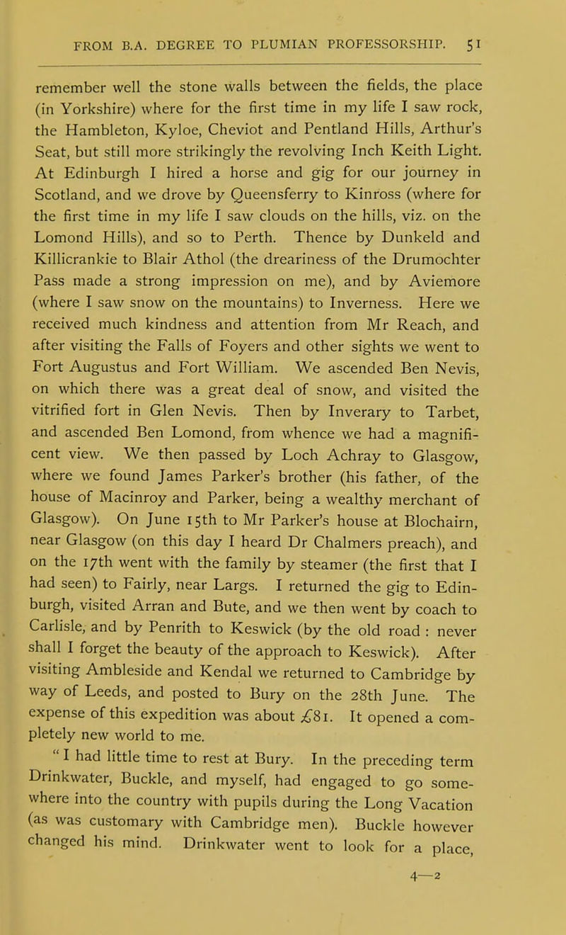 remember well the stone walls between the fields, the place (in Yorkshire) where for the first time in my life I saw rock, the Hambleton, Kyloe, Cheviot and Pentland Hills, Arthur's Seat, but still more strikingly the revolving Inch Keith Light. At Edinburgh I hired a horse and gig for our journey in Scotland, and we drove by Queensferry to Kinross (where for the first time in my life I saw clouds on the hills, viz. on the Lomond Hills), and so to Perth. Thence by Dunkeld and Killicrankie to Blair Athol (the dreariness of the Drumochter Pass made a strong impression on me), and by Aviemore (where I saw snow on the mountains) to Inverness. Here we received much kindness and attention from Mr Reach, and after visiting the Falls of Foyers and other sights we went to Fort Augustus and Fort William. We ascended Ben Nevis, on which there was a great deal of snow, and visited the vitrified fort in Glen Nevis. Then by Inverary to Tarbet, and ascended Ben Lomond, from whence we had a magnifi- cent view. We then passed by Loch Achray to Glasgow, where we found James Parker's brother (his father, of the house of Macinroy and Parker, being a wealthy merchant of Glasgow). On June 15th to Mr Parker's house at Blochairn, near Glasgow (on this day I heard Dr Chalmers preach), and on the 17th went with the family by steamer (the first that I had seen) to Fairly, near Largs. I returned the gig to Edin- burgh, visited Arran and Bute, and we then went by coach to Carlisle, and by Penrith to Keswick (by the old road : never shall I forget the beauty of the approach to Keswick). After visiting Ambleside and Kendal we returned to Cambridge by way of Leeds, and posted to Bury on the 28th June. The expense of this expedition was about ;^8i. It opened a com- pletely new world to me.  I had little time to rest at Bury. In the preceding term Drinkwater, Buckle, and myself, had engaged to go some- where into the country with pupils during the Long Vacation (as was customary with Cambridge men). Buckle however changed his mind. Drinkwater went to look for a place, 4—2