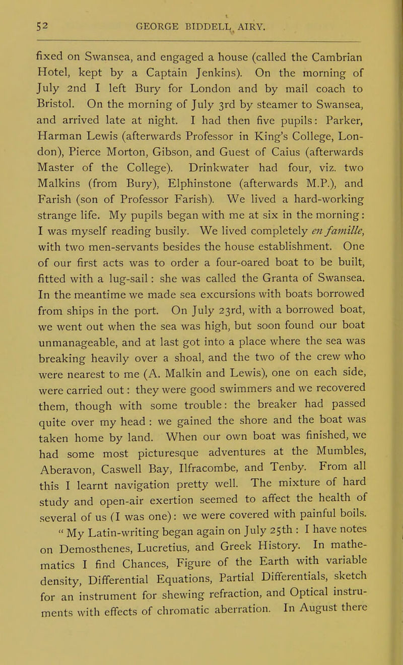 fixed on Swansea, and engaged a house (called the Cambrian Hotel, kept by a Captain Jenkins). On the morning of July 2nd I left Bury for London and by mail coach to Bristol. On the morning of July 3rd by steamer to Swansea, and arrived late at night. I had then five pupils: Parker, Harman Lewis (afterwards Professor in King's College, Lon- don), Pierce Morton, Gibson, and Guest of Caius (afterwards Master of the College). Drinkwater had four, viz. two Malkins (from Bury), Elphinstone (afterwards M.P.), and Parish (son of Professor Parish). We lived a hard-working strange life. My pupils began with me at six in the morning: I was myself reading busily. We lived completely en famille, with two men-servants besides the house establishment. One of our first acts was to order a four-oared boat to be built, fitted with a lug-sail: she was called the Granta of Swansea. In the meantime we made sea excursions with boats borrowed from ships in the port. On July 23rd, with a borrowed boat, we went out when the sea was high, but soon found our boat unmanageable, and at last got into a place where the sea was breaking heavily over a shoal, and the two of the crew who were nearest to me (A. Malkin and Lewis), one on each side, were carried out: they were good swimmers and we recovered them, though with some trouble: the breaker had passed quite over my head : we gained the shore and the boat was taken home by land. When our own boat was finished, we had some most picturesque adventures at the Mumbles, Aberavon, Caswell Bay, Ilfracombe, and Tenby. Prom all this I learnt navigation pretty well. The mixture of hard study and open-air exertion seemed to affect the health of .several of us (I was one): we were covered with painful boils.  My Latin-writing began again on July 25th : I have notes on Demosthenes, Lucretius, and Greek History. In mathe- matics I find Chances, Pigure of the Earth with variable density. Differential Equations, Partial Differentials, sketch for an instrument for shewing refraction, and Optical instru- ments with effects of chromatic aberration. In August there