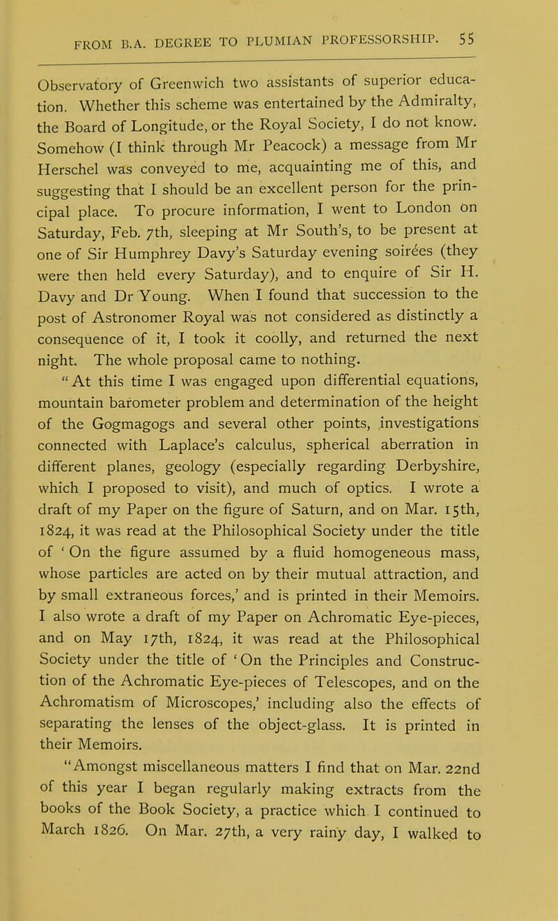 Observatory of Greenwich two assistants of superior educa- tion. Whether this scheme was entertained by the Admiralty, the Board of Longitude, or the Royal Society, I do not know. Somehow (I think through Mr Peacock) a message from Mr Herschel was conveyed to me, acquainting me of this, and suggesting that I should be an excellent person for the prin- cipal place. To procure information, I went to London on Saturday, Feb. 7th, sleeping at Mr South's, to be present at one of Sir Humphrey Davy's Saturday evening soirees (they were then held every Saturday), and to enquire of Sir H. Davy and Dr Young. When I found that succession to the post of Astronomer Royal was not considered as distinctly a consequence of it, I took it coolly, and returned the next night. The whole proposal came to nothing.  At this time I was engaged upon differential equations, mountain barometer problem and determination of the height of the Gogmagogs and several other points, investigations connected with Laplace's calculus, spherical aberration in different planes, geology (especially regarding Derbyshire, which I proposed to visit), and much of optics. I wrote a draft of my Paper on the figure of Saturn, and on Mar. 15th, 1824, it was read at the Philosophical Society under the title of ' On the figure assumed by a fluid homogeneous mass, whose particles are acted on by their mutual attraction, and by small extraneous forces,' and is printed in their Memoirs. I also wrote a draft of my Paper on Achromatic Eye-pieces, and on May 17th, 1824, it was read at the Philosophical Society under the title of ' On the Principles and Construc- tion of the Achromatic Eye-pieces of Telescopes, and on the Achromatism of Microscopes,' including also the effects of separating the lenses of the object-glass. It is printed in their Memoirs. Amongst miscellaneous matters I find that on Mar. 22nd of this year I began regularly making extracts from the books of the Book Society, a practice which I continued to March 1826. On Mar. 27th, a very rainy day, I walked to