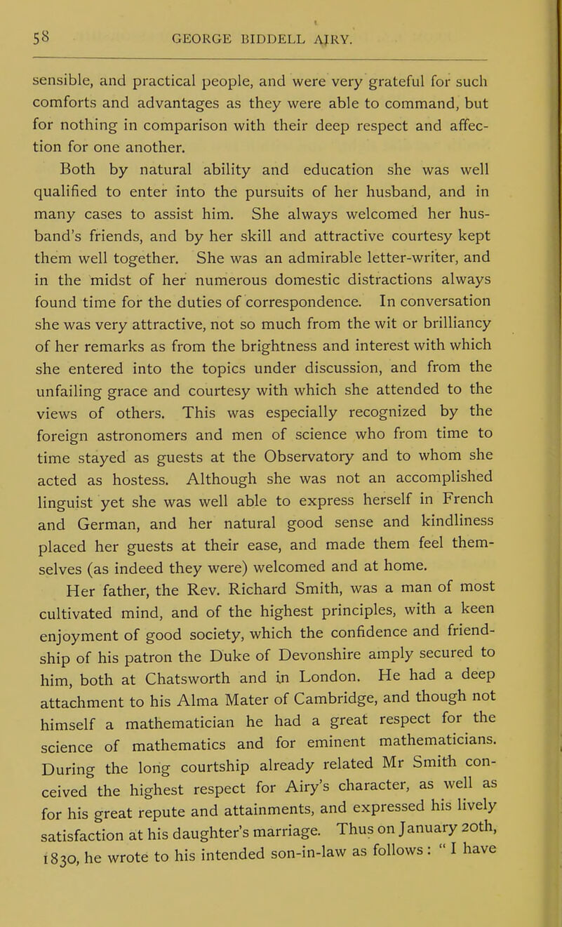 sensible, and practical people, and were very grateful for such comforts and advantages as they were able to command, but for nothing in comparison with their deep respect and affec- tion for one another. Both by natural ability and education she was well qualified to enter into the pursuits of her husband, and in many cases to assist him. She always welcomed her hus- band's friends, and by her skill and attractive courtesy kept them well together. She was an admirable letter-writer, and in the midst of her numerous domestic distractions always found time for the duties of correspondence. In conversation she was very attractive, not so much from the wit or brilliancy of her remarks as from the brightness and interest with which she entered into the topics under discussion, and from the unfailing grace and courtesy with which she attended to the views of others. This was especially recognized by the foreign astronomers and men of science who from time to time stayed as guests at the Observatory and to whom she acted as hostess. Although she was not an accomplished linguist yet she was well able to express herself in French and German, and her natural good sense and kindliness placed her guests at their ease, and made them feel them- selves (as indeed they were) welcomed and at home. Her father, the Rev. Richard Smith, was a man of most cultivated mind, and of the highest principles, with a keen enjoyment of good society, which the confidence and friend- ship of his patron the Duke of Devonshire amply secured to him, both at Chatsworth and in London. He had a deep attachment to his Alma Mater of Cambridge, and though not himself a mathematician he had a great respect for the science of mathematics and for eminent mathematicians. During the long courtship already related Mr Smith con- ceived the highest respect for Airy's character, as well as for his great repute and attainments, and expressed his lively satisfaction at his daughter's marriage. Thus on January 20th. 1830, he wrote to his intended son-in-law as follows:  I have