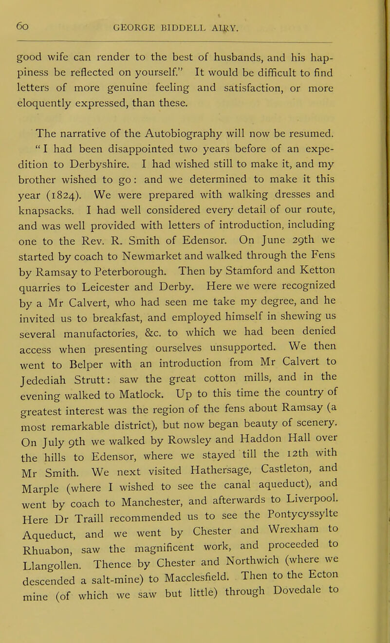 good wife can render to the best of husbands, and his hap- piness be reflected on yourself. It would be difficult to find letters of more genuine feeling and satisfaction, or more eloquently expressed, than these. The narrative of the Autobiography will now be resumed.  I had been disappointed two years before of an expe- dition to Derbyshire. I had wished still to make it, and my brother wished to go: and we determined to make it this year (1824). We were prepared with walking dresses and knapsacks. I had well considered every detail of our route, and was well provided with letters of introduction, including one to the Rev. R. Smith of Edensor. On June 29th we started by coach to Newmarket and walked through the Fens by Ramsay to Peterborough. Then by Stamford and Ketton quarries to Leicester and Derby. Here we were recognized by a Mr Calvert, who had seen me take my degree, and he invited us to breakfast, and employed himself in shewing us several manufactories, &c. to which we had been denied access when presenting ourselves unsupported. We then went to Belper with an introduction from Mr Calvert to Jedediah Strutt: saw the great cotton mills, and in the evening walked to Matlock. Up to this time the country of greatest interest was the region of the fens about Ramsay (a most remarkable district), but now began beauty of scenery. On July 9th we walked by Rowsley and Haddon Hall over the hills to Edensor, where we stayed till the 12th with Mr Smith. We next visited Hathersage, Castleton, and Marple (where I wished to see the canal aqueduct), and went by coach to Manchester, and afterwards to Liverpool. Here Dr Traill recommended us to see the Pontycyssylte Aqueduct, and we went by Chester and Wrexham to Rhuabon, saw the magnificent work, and proceeded to Llangollen. Thence by Chester and Northwich (where we descended a salt-mine) to Macclesfield. Then to the Ecton mine (of which we saw but little) through Dovedale to