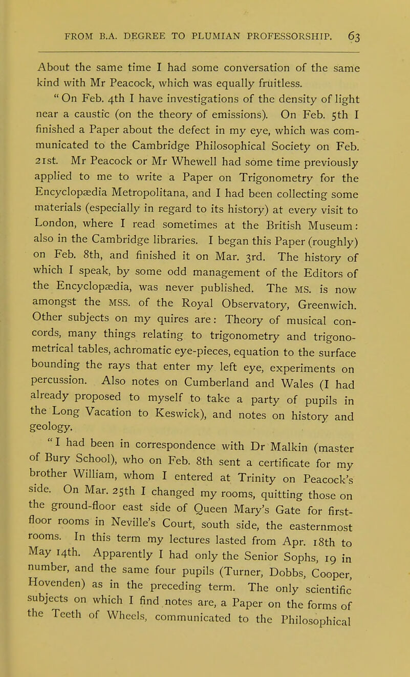 About the same time I had some conversation of the same kind with Mr Peacock, which was equally fruitless.  On Feb. 4th I have investigations of the density of light near a caustic (on the theory of emissions). On Feb. 5th I finished a Paper about the defect in my eye, which was com- municated to the Cambridge Philosophical Society on Feb. 21 St. Mr Peacock or Mr Whewell had some time previously applied to me to write a Paper on Trigonometry for the Encyclopaedia Metropolitana, and I had been collecting some materials (especially in regard to its history) at every visit to London, where I read sometimes at the British Museum: also in the Cambridge libraries. I began this Paper (roughly) on Feb. 8th, and finished it on Mar. 3rd. The history of which I speak, by some odd management of the Editors of the Encyclopaedia, was never published. The MS. is now amongst the MSS. of the Royal Observatory, Greenwich. Other subjects on my quires are: Theory of musical con- cords, many things relating to trigonometry and trigono- metrical tables, achromatic eye-pieces, equation to the surface bounding the rays that enter my left eye, experiments on percussion. Also notes on Cumberland and Wales (I had already proposed to myself to take a party of pupils in the Long Vacation to Keswick), and notes on history and geology.  I had been in correspondence with Dr Malkin (master of Bury School), who on Feb. 8th sent a certificate for my brother William, whom I entered at Trinity on Peacock's side. On Mar. 2Sth I changed my rooms, quitting those on the ground-floor east side of Queen Mary's Gate for first- floor rooms in Neville's Court, south side, the easternmost rooms. In this term my lectures lasted from Apr. i8th to May 14th. Apparently I had only the Senior Sophs, 19 in number, and the same four pupils (Turner, Dobbs, Cooper Hovenden) as in the preceding term. The only scientific subjects on which I find notes are, a Paper on the forms of the Teeth of Wheels, communicated to the Philosophical