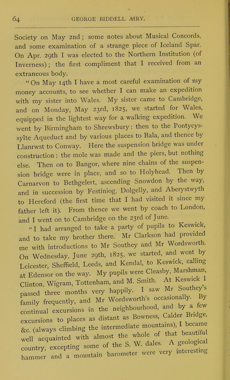 Society on May 2nd ; some notes about Musical Concords, and some examination of a strange piece of Iceland Spar. On Apr. 29th I was elected to the Northern Institution (of Inverness); the first compliment that I received from an extraneous body.  On May 14th I have a most careful examination of niy money accounts, to see whether I can make an expedition with my sister into Wales. My sister came to Cambridge, and on Monday, May 23rd, 1825. we started for Wales, equipped in the lightest way for a walking expedition. We went by Birmingham to Shrewsbury: then to the Pontycys- sylte Aqueduct and by various places to Bala, and thence by Llanrwst to Conway. Here the suspension bridge was under construction : the mole was made and the piers, but nothing else. Then on to Bangor, where nine chains of the suspen- sion bridge were in place, and so to Holyhead. Then by Carnarvon to Bethgelert, ascending Snowdon by the way, and in succession by Festiniog, Dolgelly, and Aberystwyth to Hereford (the first time that I had visited it since my father left it). From thence we went by coach to London, and I went on to Cambridge on the 23rd of June.  I had arranged to take a party of pupils to Keswick, and to take my brother there. Mr Clarkson had provided me with introductions to Mr Southey and Mr Wordsworth. On Wednesday, June 29th, 1825, we started, and went by Leicester, Sheffield, Leeds, and Kendal, to Keswick, callmg at Edensor on the way. My pupils were Cleasby, Marshman Clinton. Wigram, Tottenham, and M. Smith. At Keswick 1 passed three months very happily. I saw Mr Southey s family frequently, and Mr Wordsworth's occasionally^ By continual excursions in the neighbourhood, and by a few excursions to places as distant as Bowness Ca de Br dge &c (always climbing the intermediate mountains), I became w 11 acquainted with almost the whole of that beauti u Lntry'excepting some of the S. W dales. A geo o^^^^^ 1 4-.,:^, Kii-nmeter were very inteiesting hammer and a mountain barometer wc /