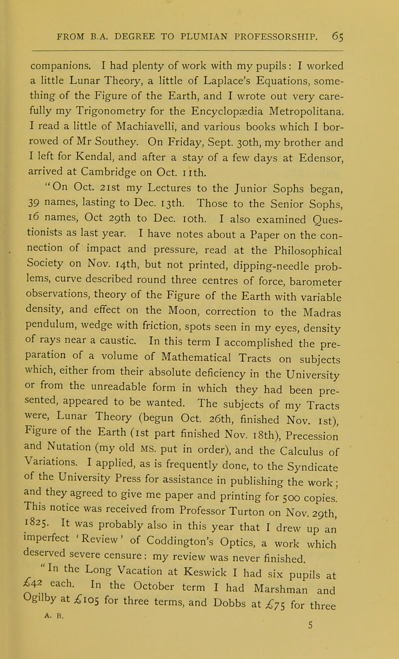 companions. I had plenty of work with my pupils : I worked a little Lunar Theory, a little of Laplace's Equations, some- thing of the Figure of the Earth, and I wrote out very care- fully my Trigonometry for the Encyclopaedia Metropolitana. I read a little of Machiavelli, and various books which I bor- rowed of Mr Southey. On Friday, Sept. 30th, my brother and I left for Kendal, and after a stay of a few days at Edensor, arrived at Cambridge on Oct. nth. On Oct. 2ist my Lectures to the Junior Sophs began, 39 names, lasting to Dec. 13th. Those to the Senior Sophs, 16 names, Oct 29th to Dec. loth. I also examined Ques- tionists as last year. I have notes about a Paper on the con- nection of impact and pressure, read at the Philosophical Society on Nov. 14th, but not printed, dipping-needle prob- lems, curve described round three centres of force, barometer observations, theory of the Figure of the Earth with variable density, and effect on the Moon, correction to the Madras pendulum, wedge with friction, spots seen in my eyes, density of rays near a caustic. In this term I accomplished the pre- paration of a volume of Mathematical Tracts on subjects which, either from their absolute deficiency in the University or from the unreadable form in which they had been pre- sented, appeared to be wanted. The subjects of my Tracts were. Lunar Theory (begun Oct. 26th, finished Nov. ist). Figure of the Earth (ist part finished Nov. i8th). Precession and Nutation (my old MS. put in order), and the Calculus of Variations. I applied, as is frequently done, to the Syndicate of the University Press for assistance in publishing the work; and they agreed to give me paper and printing for 500 copies.' This notice was received from Professor Turton on Nov. 29th, 1825. It was probably also in this year that I drew up an imperfect ' Review' of Coddington's Optics, a work which deserved severe censure: my review was never finished.  In the Long Vacation at Keswick I had six pupils at £42 each. In the October term I had Marshman and Og'lby at £ios for three terms, and Dobbs at for three A. B.