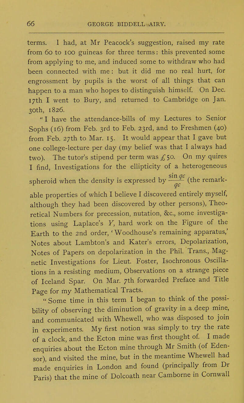 terms. 1 had, at Mr Peacock's suggestion, raised my rate from 60 to 100 guineas for three terms: this prevented some from applying to me, and induced some to withdraw who had been connected with me : but it did me no real hurt, for engrossment by pupils is the worst of all things that can happen to a man who hopes to distinguish himself On Dec. 17th I went to Bury, and returned to Cambridge on Jan. 30th, 1826.  I have the attendance-bills of my Lectures to Senior Sophs (16) from Feb. 3rd to Feb. 23rd, and to Freshmen (40) from Feb. 27th to Mar. 15. It would appear that I gave but one college-lecture per day (my belief was that I always had two). The tutor's stipend per term was ^50. On my quires I find, Investigations for the ellipticity of a heterogeneous spheroid when the density is expressed by (the remark- (JC able properties of which I believe I discovered entirely myself, although they had been discovered by other persons), Theo- retical Numbers for precession, nutation, &c., some investiga- tions using Laplace's Y, hard work on the Figure of the Earth to the 2nd order, ' Woodhouse's remaining apparatus,' Notes about Lambton's and Kater's errors. Depolarization, Notes of Papers on depolarization in the Phil. Trans., Mag- netic Investigations for Lieut. Foster, Isochronous Oscilla- tions in a resisting medium. Observations on a strange piece of Iceland Spar. On Mar. 7th forwarded Preface and Title Page for my Mathematical Tracts.  Some time in this term I began to think of the possi- bility of observing the diminution of gravity in a deep mine, and communicated with Whewell, who was disposed to join in experiments. My first notion was simply to try the rate of a clock, and the Ecton mine was first thought of I made enquiries about the Ecton mine through Mr Smith (of Eden- sor), and visited the mine, but in the meantime Whewell had made enquiries in London and found (principally from Dr Paris) that the mine of Dolcoath near Camborne in Cornwall