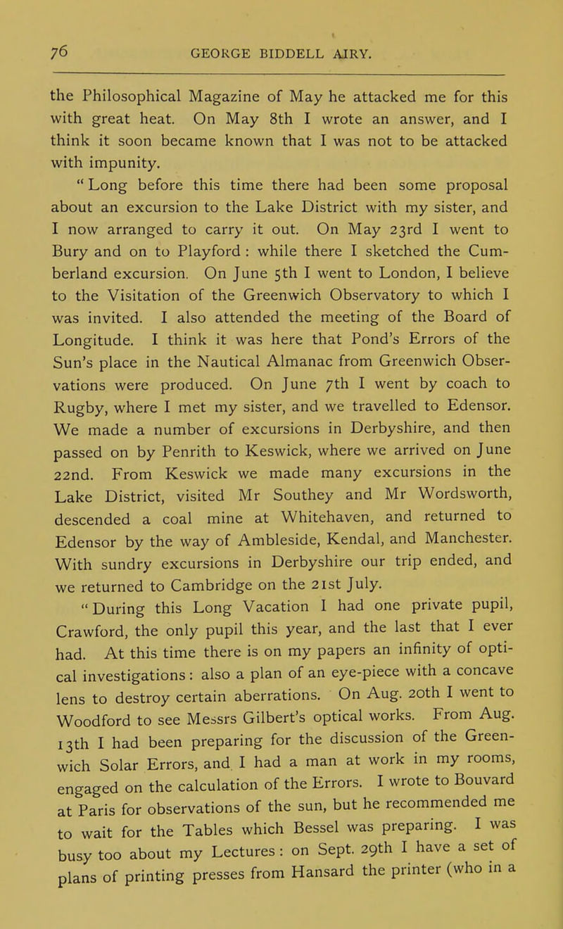 the Philosophical Magazine of May he attacked me for this with great heat. On May 8th I wrote an answer, and I think it soon became known that I was not to be attacked with impunity.  Long before this time there had been some proposal about an excursion to the Lake District with my sister, and I now arranged to carry it out. On May 23rd I went to Bury and on to Playford : while there I sketched the Cum- berland excursion. On June 5th I went to London, I believe to the Visitation of the Greenwich Observatory to which I was invited. I also attended the meeting of the Board of Longitude. I think it was here that Pond's Errors of the Sun's place in the Nautical Almanac from Greenwich Obser- vations were produced. On June 7th I went by coach to Rugby, where I met my sister, and we travelled to Edensor. We made a number of excursions in Derbyshire, and then passed on by Penrith to Keswick, where we arrived on June 22nd. From Keswick we made many excursions in the Lake District, visited Mr Southey and Mr Wordsworth, descended a coal mine at Whitehaven, and returned to Edensor by the way of Ambleside, Kendal, and Manchester. With sundry excursions in Derbyshire our trip ended, and we returned to Cambridge on the 21st July. During this Long Vacation 1 had one private pupil, Crawford, the only pupil this year, and the last that I ever had. At this time there is on my papers an infinity of opti- cal investigations : also a plan of an eye-piece with a concave lens to destroy certain aberrations. On Aug. 20th I went to Woodford to see Messrs Gilbert's optical works. From Aug. 13th I had been preparing for the discussion of the Green- wich Solar Errors, and I had a man at work in my rooms, engaged on the calculation of the Errors. I wrote to Bouvard at Paris for observations of the sun, but he recommended me to wait for the Tables which Bessel was preparing. I was busy too about my Lectures : on Sept. 29th I have a set of plans of printing presses from Hansard the printer (who m a